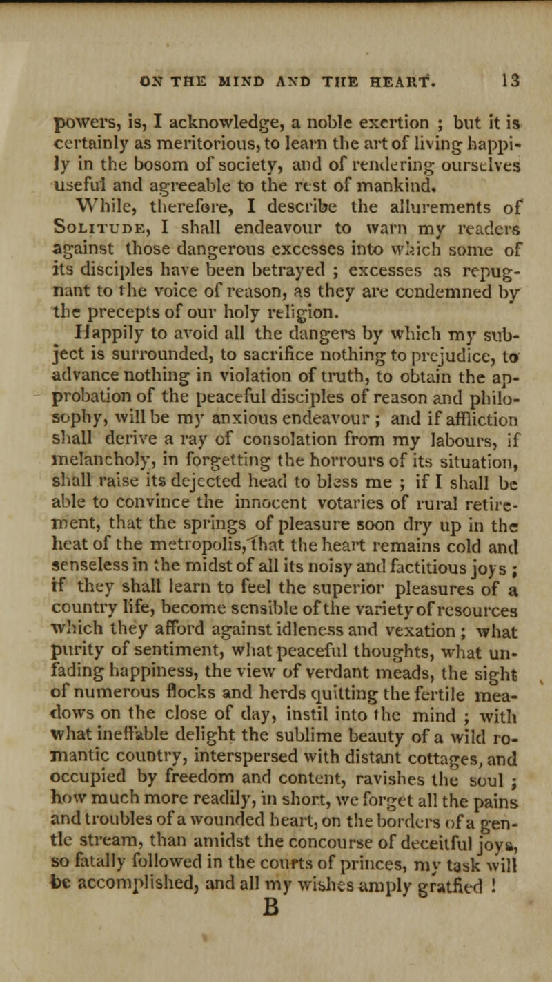 powers, is, I acknowledge, a noble exertion ; but it is certainly as meritorious, to learn the art of living happi- ly in the bosom of society, and of rendering ourselves useful and agreeable to the rest of mankind. While, therefore, I describe the allurements of Solitude, I shall endeavour to warn my readers against those dangerous excesses into which some of its disciples have been betrayed ; excesses as repug- nant to the voice of reason, as they are condemned by the precepts of our holy religion. Happily to avoid all the dangers by which my sub- ject is surrounded, to sacrifice nothing to prejudice, to advance nothing in violation of truth, to obtain the ap- probation of the peaceful disciples of reason and philo- sophy, will be my anxious endeavour ; and if affliction shall derive a ray of consolation from my labours, if melancholy, in forgetting the horrours of its situation, shall raise its dejected head to bless me ; if I shall be able to convince the innocent votaries of rural retire- ment, that the springs of pleasure soon dry up in the heat of the metropolis,that the heart remains cold and senseless in the midst of all its noisy and factitious joys ; if they shall learn to feel the superior pleasures of a country life, become sensible of the variety of resources which they afford against idleness and vexation ; what purity of sentiment, what peaceful thoughts, what un- fading happiness, the view of verdant meads, the sight of numerous flocks and herds quitting the fertile mea- dows on the close of day, instil into the mind ; with what ineffable delight the sublime beauty of a wild ro- mantic country, interspersed with distant cottages, and occupied by freedom and content, ravishes the soul j how much more readily, in short, we forget all the pains and troubles of a wounded heart, on the borders of a gen- tle stream, than amidst the concourse of deceitful joys, so fatally followed in the courts of princes, my task will be accomplished, and all my wishes amply gr»tfied ! B