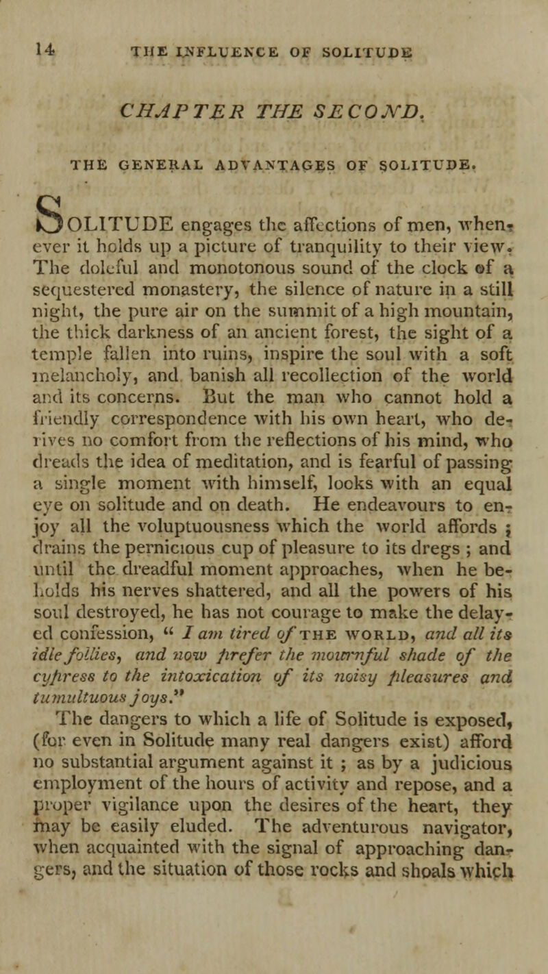 CHAPTER THE SECOND. THE GENERAL ADVANTAGES OF SOLITUDE. s. IOLITUDE engages the affections of men, Avhen? ever it holds up a picture of tranquility to their view. The doleful and monotonous sound of the clock of a sequestered monastery, the silence of nature in a still night, the pure air on the summit of a high mountain, the thick darkness of an ancient forest, the sight of a temple fallen into ruins, inspire the soul with a soft melancholy, and banish all recollection of the world and its concerns. But the man who cannot hold a friendly correspondence with his own heart, who de- rives no comfort from the reflections of his mind, who dreads the idea of meditation, and is fearful of passing a single moment with himself, looks with an equal eye on solitude and on death. He endeavours to enr joy all the voluptuousness which the world affords ; drains the pernicious cup of pleasure to its dregs ; and until the dreadful moment approaches, when he be- holds his nerves shattered, and all the powers of his soul destroyed, he has not courage to make the delay- ed confession,  J am tired of the world, and all its idle follies, and now prefer the mournful shade of the cy/iress to the intoxication of its noisy pleasures and tumultuous joys. The dangers to which a life of Solitude is exposed, (for even in Solitude many real dangers exist) afford no substantial argument against it ; as by a judicious employment of the hours of activity and repose, and a proper vigilance upon the desires of the heart, they may be easily eluded. The adventurous navigator, when acquainted with the signal of approaching danr gers, and the situation of those rocks and shoals which