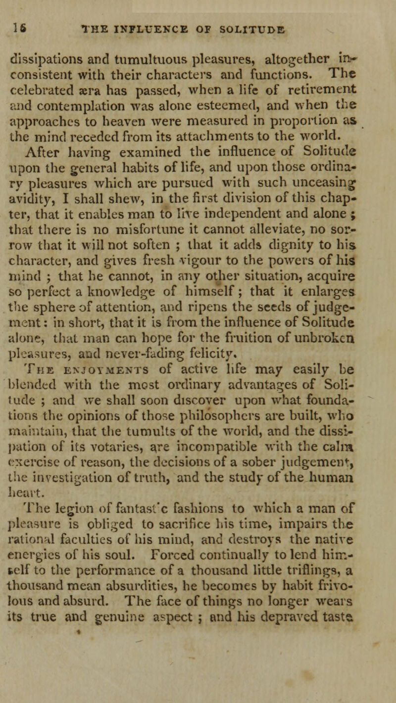 dissipations and tumultuous pleasures, altogether in- consistent with their characters and functions. The celebrated »ra has passed, when a life of retirement and contemplation was alone esteemed, and when the approaches to heaven were measured in proportion as the mind receded from its attachments to the world. After having examined the influence of Solitude upon the general habits of life, and upon those ordina- ry pleasures which are pursued with such unceasing avidity, I shall shew, in the first division of this chap- ter, that it enables man to live independent and alone ; that there is no misfortune it cannot alleviate, no sor- row that it will not soften ; that it adds dignity to his character, and gives fresh vigour to the powers of his mind ; that he cannot, in any other situation, acquire so perfect a knowledge of himself; that it enlarges the sphere of attention, and ripens the seeds of judge- ment : in short, that it is from the influence of Solitude alone, that man can hope for the fruition of unbroken pleasures, and never-fading felicity. The enjoyments of active life may easily be blended with the most ordinary advantages of Soli- tude ; and we shall soon discover upon what founda- tions the opinions of those philosophers are built, who maintain, that the tumults of the world, and the dissi- pation of its votaries, are incompatible with the calm exercise of reason, the decisions of a sober judgement the investigation of truth, and the study of the human heart. The legion of fantast'c fashions to which a man of pleasure is obliged to sacrifice his time, impairs the rational faculties of his mind, and destroys the native energies of his soul. Forced continually to lend him- tclf to the performance of a thousand little triflings, a thousand mean absurdities, he becomes by habit frivo- lous and absurd. The face of things no longer wears its true and genuine aspect ; and his depraved tasta