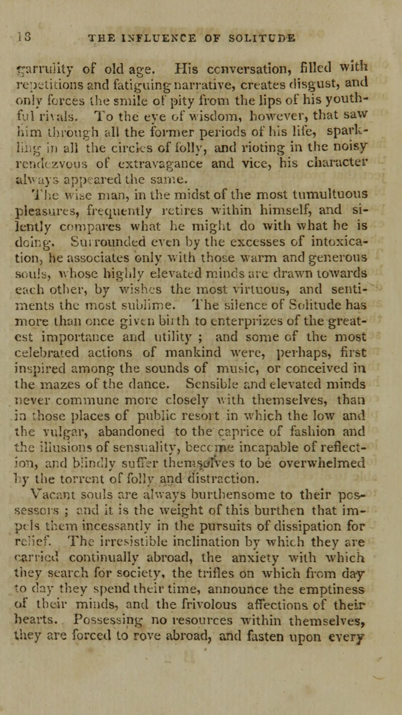 garrulity of old acre. His conversation, filled with repetitions and fatiguing narrative, creates disgust, and only forces the smile of pity from the lips of his youth- ful rivals. To the eye of wisdom, however, that saw him through all the former periods of his life, spark- ling in all the circles of folly, and rioting in the noisy rendezvous of extravagance and vice, his character always appeared the same. The wise man, in the midst of the most tumultuous pleasures, frequently retires within himself, and si- lently compares what he might do with what he is doing. Surrounded even by the excesses of intoxica- tion, he associates only with those warm and generous souls, whose highly elevated minds are drawn towards each other, by wishes the most virtuous, and senti- ments the most sublime. The silence of Solitude has more than once given biith to enterprises of the great- est importance and utility ; and some of the most celebrated actions of mankind were, perhaps, first inspired among the sounds of music, or conceived in the mazes of the dance. Sensible and elevated minds never commune mere closely with themselves, than in those places of public resoit in which the low and the vulgar, abandoned to the caprice of fashion and the illusions of sensuality, become incapable of reflect- ion, and blindly suffer themselves to be overwhelmed I y the torrent of folly and distraction. Vacant souls are always burthensome to their pos- sessors ; and it is the weight of this burthen that im- ps Is them incessantly in the pursuits of dissipation for relief. The irresistible inclination by which they are carried continually abroad, the anxiety with which they search for society, the trifles on which from day to day they spend their time, announce the emptiness of their minds, and the frivolous affections of their hearts. Possessing no resources within themselves, they are forced to rove abroad, and fasten upon every