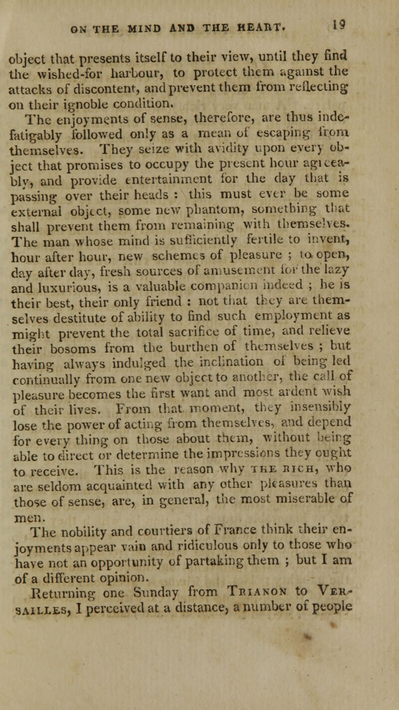 object that presents itself to their view, until they find the vvished-for harbour, to protect them against the attacks of discontent, and prevent them from reflecting on their ignoble condition. The enjoyments of sense, therefore, are thus inde- fatigably followed only as a mean of escaping from themselves. They seize with avidity upon every ob- ject that promises to occupy the present hour agicea- blv, and provide entertainment for the day that is passing over their heads : this must ever be some external object, some new phantom, something that shall prevent them from remaining with themselves. The man whose mind is sufficiently fertile to invent, hour after hour, new schemes of pleasure ; to open, day after day, fresh sources of amusement for the lazy and luxurious, is a valuable companion indeed ; he is their best, their only friend : not that they are them- selves destitute of ability to find such employment as might prevent the total sacrifice of time, and relieve their bosoms from the burthen of themselves ; but having always indulged the inclination ol being led continually from one new object to another, the call of pleasure becomes the first want and most ardent wish of their lives. From that, moment, they insensibly lose the power of acting from themselves, and depend for every thing on those about them, without being able to direct or determine the impressions they ought to receive. This is the reason why the juch, who are seldom acquainted with any other pleasures than those of sense, are, in general, the most miserable of men. The nobility and courtiers of France think their en- joyments appear vain and ridiculous only to those who have not an opportunity of partaking them ; but I am of a different opinion. Returning one Sunday from Trianon to Ver- sailles, I perceived at a distance, a number of people