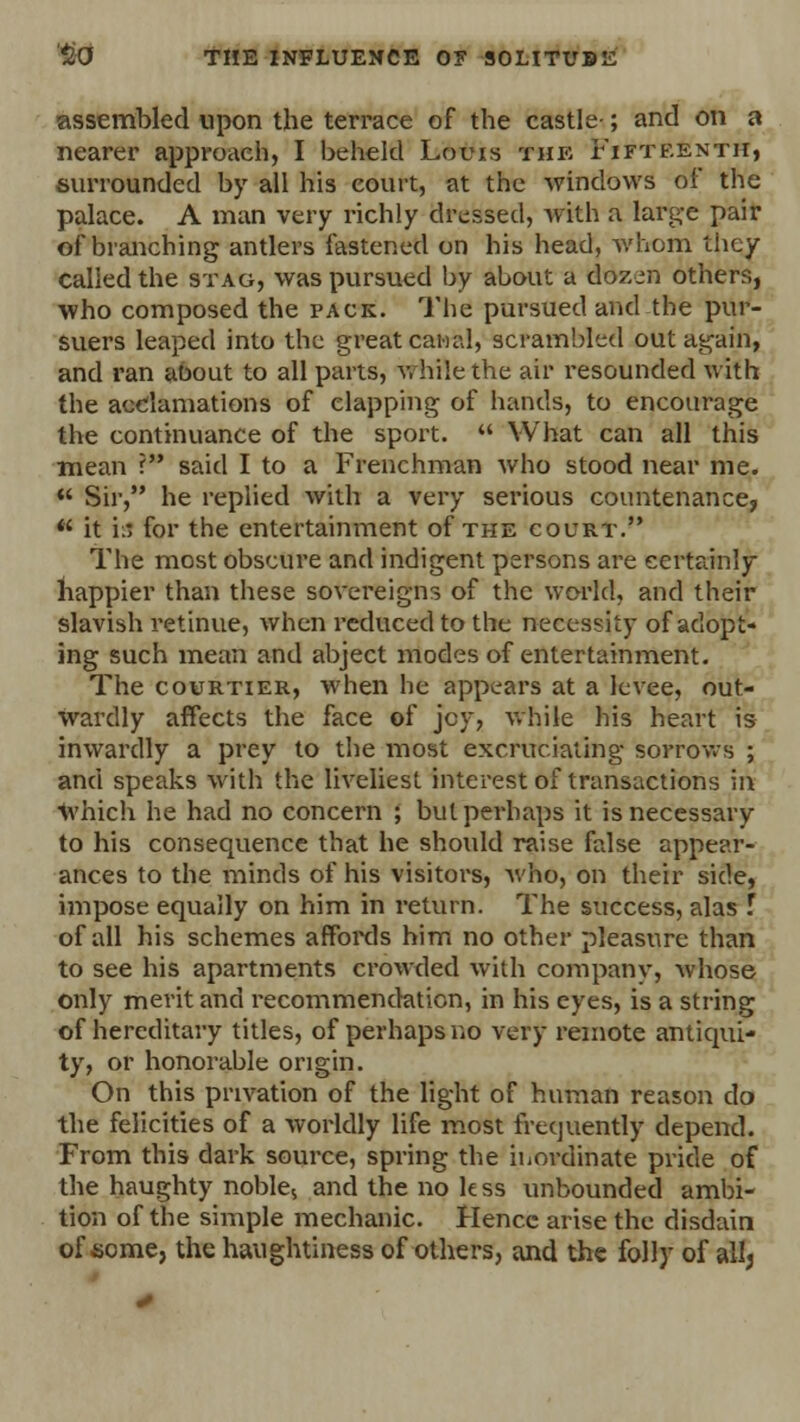 assembled upon the terrace of the castle ; and on a nearer approach, I beheld Louis the Fifteenth, surrounded by all his court, at the windows of the palace. A man very richly dressed, with a large pair of branching antlers fastened on his head, whom 'liiey called the stag, was pursued by about a dozen others, who composed the pack. The pursued and the pur- suers leaped into the great canal, scrambled out again, and ran aoout to all parts, while the air resounded with the acclamations of clapping of hands, to encourage the continuance of the sport.  What can all this mean ? said I to a Frenchman who stood near me.  Sir, he replied with a very serious countenance,  it is for the entertainment of the court. The most obscure and indigent persons are certainly happier than these sovereigns of the world, and their slavish retinue, when reduced to the necessity of adopt- ing such mean and abject modes of entertainment. The courtier, when he appears at a levee, out- wardly affects the face of jcy, While his heart is inwardly a prey to the most excruciating sorrows ; and speaks with the liveliest interest of transactions in which he had no concern ; but perhaps it is necessary to his consequence that he should raise false appear- ances to the minds of his visitors, who, on their side, impose equally on him in return. The success, alas f of all his schemes affords him no other pleasure than to see his apartments crowded with company, whose only merit and recommendation, in his eyes, is a string of hereditary titles, of perhaps no very remote antiqui- ty, or honorable origin. On this privation of the light of human reason do the felicities of a worldly life most frequently depend. From this dark source, spring the inordinate pride of the haughty noble5 and the no k ss unbounded ambi- tion of the simple mechanic. Hence arise the disdain of some, the haughtiness of others, and the folly of allj