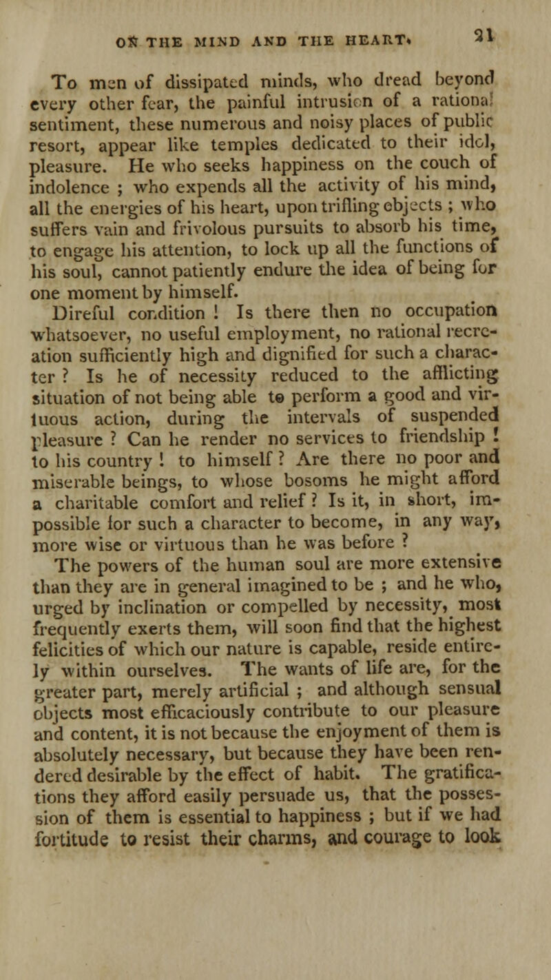 To men of dissipated minds, who dread beyond every other fear, the painful intrusion of a rationa sentiment, these numerous and noisy places of public resort, appear like temples dedicated to their idol, pleasure. He who seeks happiness on the couch of indolence ; who expends all the activity of his mind, all the energies of his heart, upon trifling objects ; who suffers vain and frivolous pursuits to absorb his time, to engage his attention, to lock up all the functions of his soul, cannot patiently endure the idea of being for one moment by himself. Direful condition ! Is there then no occupation whatsoever, no useful employment, no rational recre- ation sufficiently high and dignified for such a charac- ter ? Is he of necessity reduced to the afflicting situation of not being able te perform a good and vir- tuous action, during the intervals of suspended pleasure ? Can he render no services to friendship ! to his country ! to himself ? Are there no poor and miserable beings, to whose bosoms he might afford a charitable comfort and relief ? Is it, in short, im- possible for such a character to become, in any way, more wise or virtuous than he was before ? The powers of the human soul are more extensive than they are in general imagined to be ; and he who, urged by inclination or compelled by necessity^ most frequently exerts them, will soon find that the highest felicities of which our nature is capable, reside entire- ly within ourselves. The wants of life are, for the greater part, merely artificial ; and although sensual objects most efficaciously contribute to our pleasure and content, it is not because the enjoyment of them is absolutely necessary, but because they have been ren- dered desirable by the effect of habit. The gratifica- tions they afford easily persuade us, that the posses- sion of them is essential to happiness ; but if we had fortitude to resist their charms, and courage to look