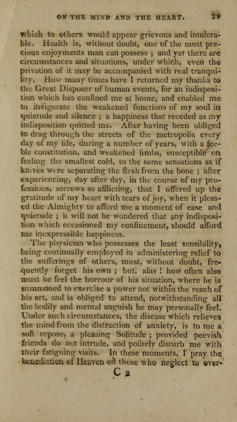 which to others would appear grievous and intolera- ble. Health is, without doubt, one of the most pre- cious enjoyments man can possess ; and yet there are circumstances and situations, under which, even the privation of it may be accompanied with real tranqui- lity. How many times have I returned my thanks to the Great Disposer of human events, for an indisposi- tion which has confined me at home, and enabled me to invigorate the weakened functions of my soul in quietude and silence ; a happiness that receded as my indisposition quitted me. After having been obliged to drag through the streets of the metropolis every- day of my life, during a number of years, with a fee- ble constitution, and weakened limbs, susceptible on feeling the smallest cold, to the same sensations as if knives were separating the flesh from the bone ; after experiencing, day after day, in the course of my pro- fessions, sorrows so afflicting, that I offered up the gratitude of my heart with tears of joy, when it pleas- ed the Almighty to afford me a moment of ease and quietude ; it will not be wondered that any indisposi- tion which occasioned my confinement, should afford me inexpressible happiness. The physician who possesses the least sensibility, being continually employed in administering relief to the sufferings of others, must, without doubt, fre- quently forget his own ; but, alas ! how often also must he feel the horrour of his situation, where he is summoned to exercise a power not within the reach of his art, and is obliged to attend, notwithstanding all the bodily and mental anguish he may personally feel. Under such circumstances, the disease which relieves the mind from the distraction of anxiety, is to me a soft repose, a pleasing Solitude ; provided peevish friends do not intrude, and politely disturb me with their fatiguing visits. In these moments, I pray the benediction of Heaven on4 those who neglect to ©Yer-