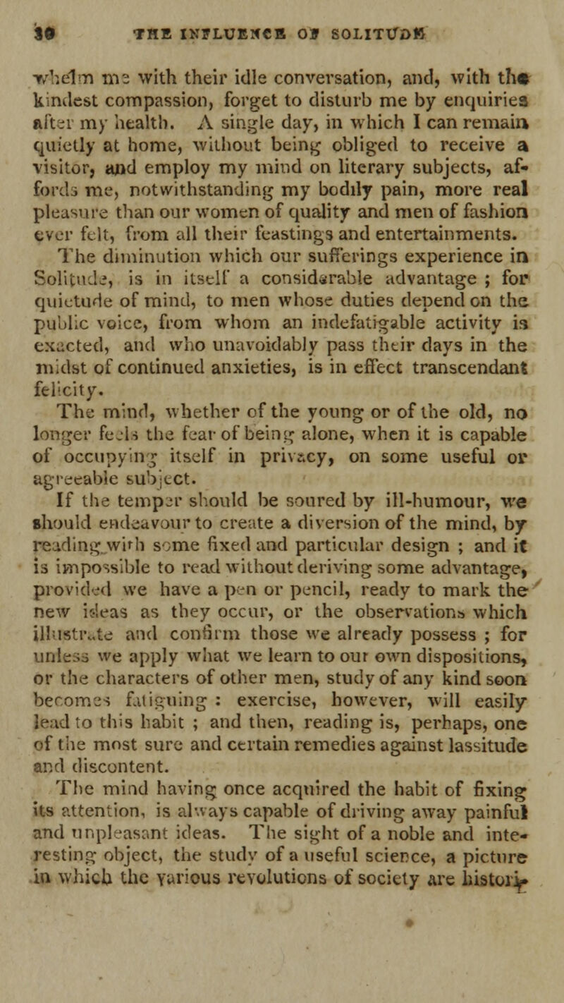 vhelm me with their idle conversation, and, with th* kindest compassion, forget to disturb me by enquiries after my health. A single day, in which I can remain quietly at home, without being obliged to receive a visitor, and employ my mind on literary subjects, af- fords me, notwithstanding my bodily pain, more real pleasure than our women of quality and men of fashion ever felt, from all their feasting* and entertainments. The diminution which our sufferings experience in Solitude, is in itself a considerable advantage ; fop quietude of mind, to men whose duties depend on the public voice, from whom an indefatigable activity is exacted, and who unavoidably pass their days in the midst of continued anxieties, is in effect transcendant felicity. The mind, whether of the young or of the old, no longer feels the fear of being alone, when it is capable of occupying itself in privacy, on some useful or agreeable subject. If the temper should be soured by ill-humour, we should endeavour to create a diversion of the mind, by reading whh some fixed and particular design ; and it is impossible to read without deriving some advantage, provided we have a pen or pencil, ready to mark the new ideas as they occur, or the observations which illustrate and confirm those we already possess ; for unless we apply what we learn to our own dispositions, or the characters of other men, study of any kind soon becomes fatiguing : exercise, however, will easily lead to this habit ; and then, reading is, perhaps, one of the most sure and certain remedies against lassitude and discontent. The mind having once acquired the habit of fixing its attention, is always capable of driving away painful and unpleasant ideas. The sight of a noble and inte- resting object, the study of a useful science, a picture in which the various revolutions of society are history