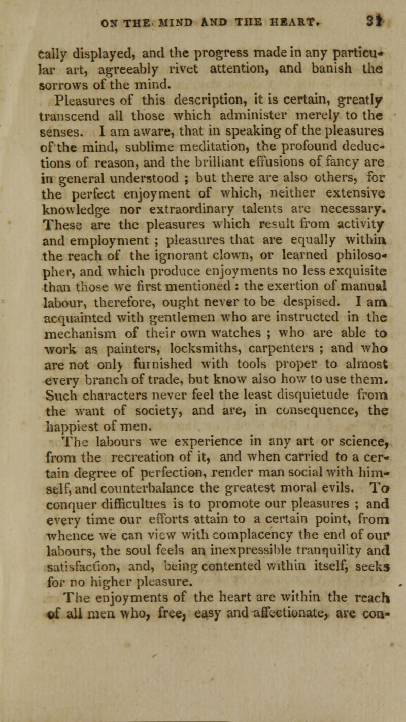 tally displayed, and the progress made in any particu- lar art, agreeably rivet attention, and banish the sorrows of the mind. Pleasures of this description, it is certain, greatly transcend all those which administer merely to the senses. I am aware, that in speaking of the pleasures of the mind, sublime meditation, the profound deduc- tions of reason, and the brilliant effusions of fancy are in general understood ; but there are also others, for the perfect enjoyment of which, neither extensive knowledge nor extraordinary talents are necessary. These are the pleasures which result from activity and employment ; pleasures that are equally within, the reach of the ignorant clown, or learned philoso- pher, and which produce enjoyments no less exquisite than those we first mentioned : the exertion of manual labour, therefore, ought never to be despised. I am acquainted with gentlemen who are instructed in the mechanism of their own watches ; who are able to ■work as painters, locksmiths, carpenters ; and who are not only furnished with tools proper to almost every branch of trade, but know also how to use them. Such characters never feel the least disquietude from; the want of society, and are, in consequence, the happiest of men. The labours we experience in any art or science, from the recreation of it, and when carried to a cer- tain degree of perfection, render man social with him- self, and counterbalance the greatest moral evils. To conquer difficulties is to promote our pleasures ; and every time our efforts attain to a certain point, from whence we can view with complacency the end of our labours, the soul feels an inexpressible tranquilly and satisfaction, and, being contented within itself, seeks for no higher pleasure. The enjoyments of the heart are within the reach ©f all men who, free, easy and affectionate, are con-