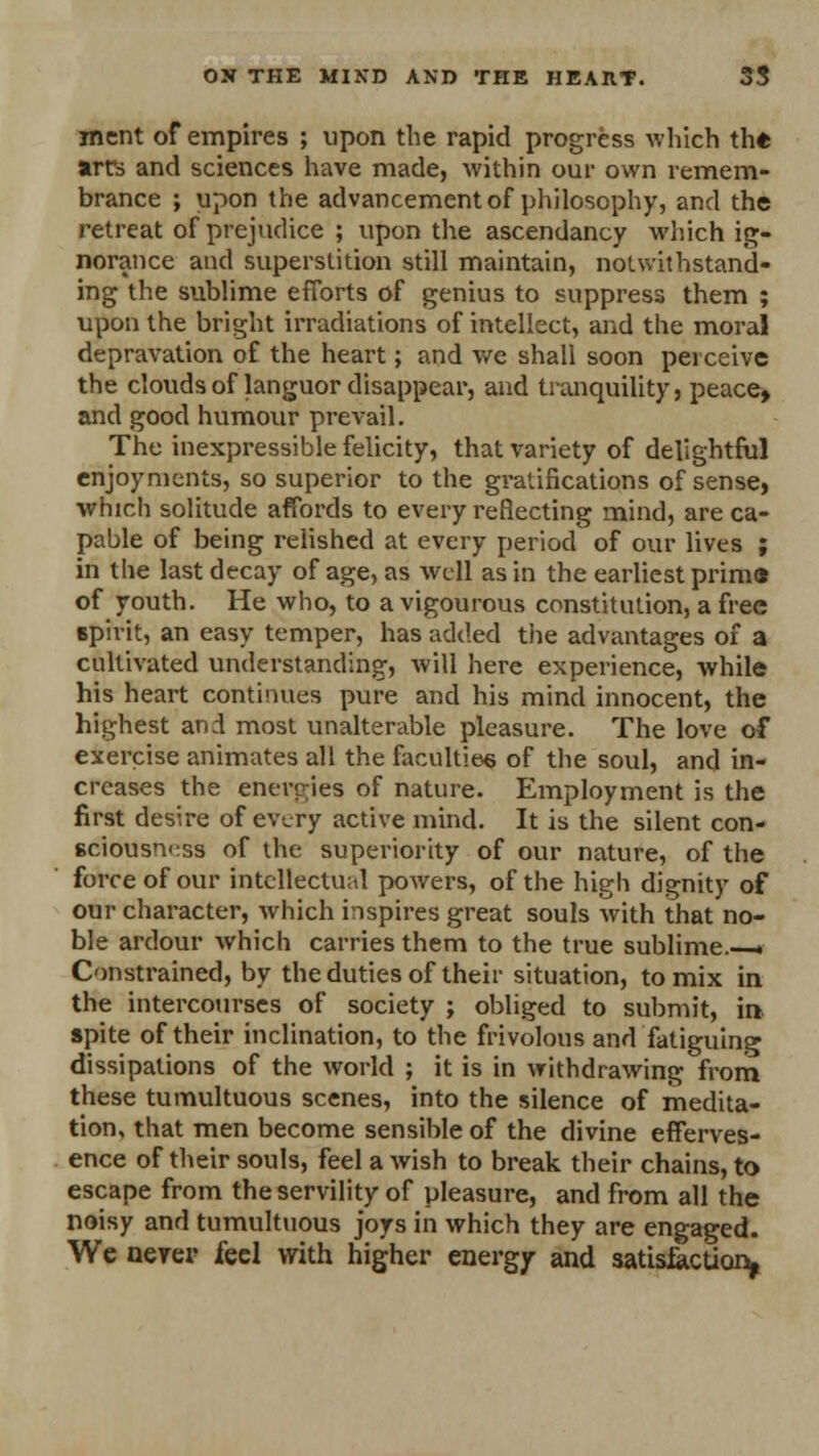 ment of empires ; upon the rapid progress which th* art's and sciences have made, within our own remem- brance ; upon the advancement of philosophy, and the retreat of prejudice ; upon the ascendancy which ig- norance and superstition still maintain, notwithstand- ing the sublime efforts of genius to suppress them ; upon the bright irradiations of intellect, and the moral depravation of the heart; and we shall soon perceive the clouds of languor disappear, and tranquility, peace, and good humour prevail. The inexpressible felicity, that variety of delightful enjoyments, so superior to the gratifications of sense, which solitude affords to every reflecting mind, are ca- pable of being relished at every period' of our lives ; in the last decay of age, as well as in the earliest prima of youth. He who, to a vigourous constitution, a free Bpivit, an easy temper, has added the advantages of a cultivated understanding, will here experience, while his heart continues pure and his mind innocent, the highest and most unalterable pleasure. The love of exercise animates all the faculties of the soul, and in- creases the energies of nature. Employment is the first desire of every active mind. It is the silent con- sciousness of the superiority of our nature, of the force of our intellectual powers, of the high dignity of our character, which inspires great souls with that no- ble ardour which carries them to the true sublime . Constrained, by the duties of their situation, to mix in the intercourses of society ; obliged to submit, in spite of their inclination, to the frivolous and fatiguing dissipations of the world ; it is in withdrawing from these tumultuous scenes, into the silence of medita- tion, that men become sensible of the divine efferves- ence of their souls, feel a wish to break their chains, to escape from the servility of pleasure, and from all the noisy and tumultuous joys in which they are engaged. We never feci with higher energy and satisfaction*
