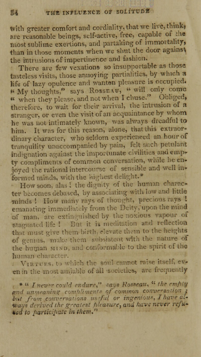 frith greater comfort and cordiality, that we live, thinks are reasonable beings, self-active, free, capable 01 thf most sublime exertions, and partaking of immortality, tban in those moments when we shut the door against the intrusions of impertinence and fashion. There are few vexations so insupportable as those tasteless visits, those annoying partialities, by which a life of lazy opulence and wanton pleasure is occupied. « My thoughts/' says Rosseau,  will ? only come « when they please, and not When I chuse. Obliged, therefore, to wait for their arrival, the intrusion of a stranger, or even the visit of an acquaintance by whom he was nut intimately known, was always dreadful to him. It was for this reason, alone, that this extraor- dinary character, who seldom experienced an hour of tranquility unaccompanied by pain, felt such petulant Indignation against the importunate civilities and emp- ty compliments of common conversation, while he en- joyed the rational intercourse of sensible and well in- formed minds, with the highest delight.* How soon, alas 1 the dignity of the human charac- ter becomes debased, by associating with low and little minds ! How many rays of precious emanating immedi rV.ly from the Deity, upon the of man, are extinguished by the noxious vapour of stagnated life ! Bat it is meditation and reflection that must • to the heights 0f genius, - with the nature of the°human mind, an J conformable tot! • f the human character. Virtues, to which th : itself, ev* enin the*nosiamiable of aiPftootetfeo, urcfrequ * « Inevfr could endure smy* R<mtmt,  the n nmeaninff compliments of common conversation ; but f-om conversations useful or ingenious, I have al- ways derived the g-ealest pleasure, and have never refu- ted to jiarticipate in t/iem.