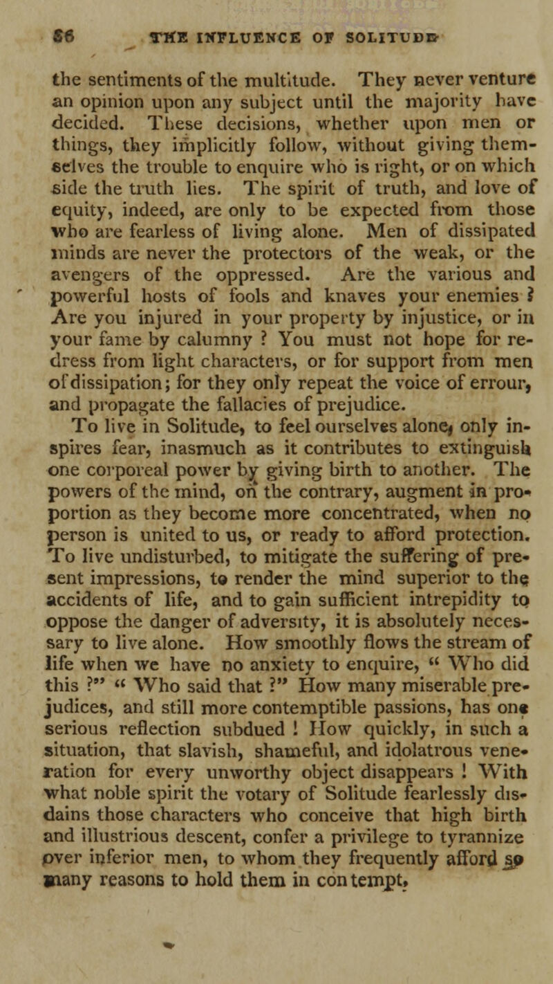 the sentiments of the multitude. They never venture an opinion upon any subject until the majority have decided. These decisions, whether upon men or things, they implicitly follow, without giving them- selves the trouble to enquire who is right, or on which side the truth lies. The spirit of truth, and love of equity, indeed, are only to be expected from those who are fearless of living alone. Men of dissipated minds are never the protectors of the weak, or the avengers of the oppressed. Are the various and powerful hosts of fools and knaves your enemies ? Are you injured in your property by injustice, or in your fame by calumny ? You must not hope for re- dress from light characters, or for support from men of dissipation; for they only repeat the voice of errour, and propagate the fallacies of prejudice. To live in Solitude, to feel ourselves alonej only in- spires fear, inasmuch as it contributes to extinguish one corporeal power by giving birth to another. The powers of the mind, on the contrary, augment in pro- portion as they become more concentrated, when no person is united to us, or ready to afford protection. To live undisturbed, to mitigate the suffering of pre- sent impressions, to render the mind superior to the accidents of life, and to gain sufficient intrepidity to oppose the danger of adversity, it is absolutely neces- sary to live alone. How smoothly flows the stream of life when we have no anxiety to enquire,  Who did this ?  Who said that V How many miserable pre- judices, and still more contemptible passions, has on« serious reflection subdued ! How quickly, in such a situation, that slavish, shameful, and idolatrous vene- ration for every unworthy object disappears ! With what noble spirit the votary of Solitude fearlessly dis- dains those characters who conceive that high birth and illustrious descent, confer a privilege to tyrannize pver inferior men, to whom they frequently afford j© Wiany reasons to hold them in con tempt,