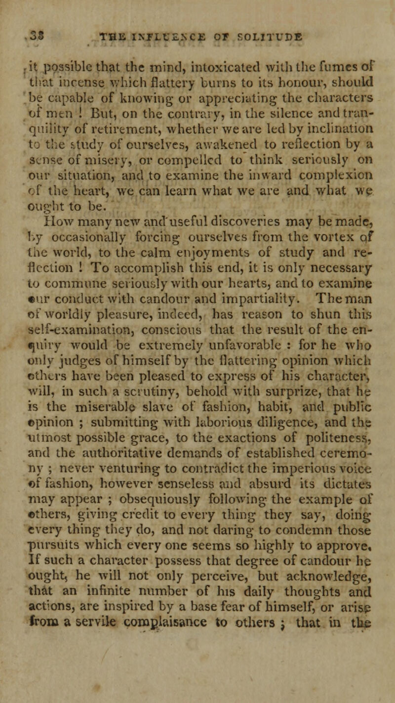 it possible that the mind, intoxicated with the funics of that incense which flattery burns to its honour, should be capable of knowing or appreciating the characters of men ! But, on the contrary, in the silence and tran- quility of retirement, whether we are led by inclination to the study of ourselves, awakened to reflection by a sense of misery, or compelled to think seriously on our situation, and to examine the inward complexion of the heart, we can learn what we are and what we ought to be. How many new and'useful discoveries may be made, by occasionally forcing ourselves from the vortex of the world, to the calm enjoyments of study and re- flection ! To accomplish this end, it is only necessary to commune seriously with our hearts, and to examine •ur conduct with candour and impartiality. The man of worldly pleasure, indeed, has reason to shun this self-examination, conscious that the result of the en- quiry would be extremely unfavorable : for he who only judges of himself by the flattering opinion which others have been pleased to express of his character, will, in such a scrutiny, behold with surprize, that he is the miserable slave of fashion, habit, and public ©pinion ; submitting with laborious diligence, and the utmost possible grace, to the exactions of politeness, and the authoritative demands of established ceremo- ny ; never venturing to contradict the imperious voice of fashion, however senseless and absurd its dictates may appear ; obsequiously following the example of ethers, giving credit to every thing they say, doing every thing they do, and not daring to condemn those pursuits which every one seems so highly to approve. If such a character possess that degree of candour he ought, he will not only perceive, but acknowledge, that an infinite number of his daily thoughts and actions, are inspired by a base fear of himself, or arise from a servik complaisance to others j that in the