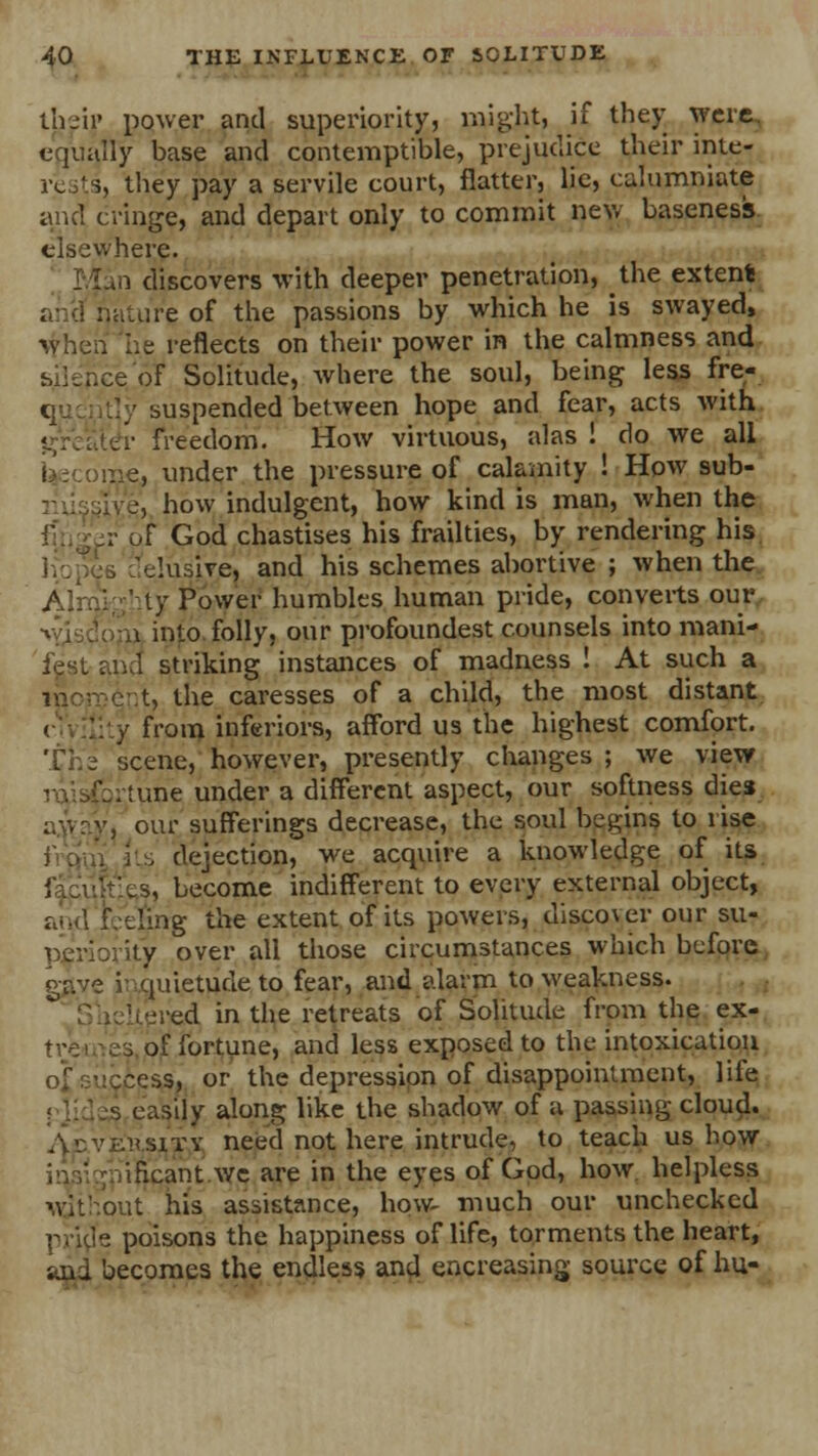their power and superiority, might, if they were, equally base and contemptible, prejudice their inter they pay a servile court, flatter, lie, calumniate and cringe, and depart only to commit new baseness elsewhere. i discovers with deeper penetration, the extents .aire of the passions by which he is swayed, when he reflects on their power in the calmness and : of Solitude, where the soul, being less fre- [y suspended between hope and fear, acts with .'• freedom. How virtuous, alas! do we all e, under the pressure of calamity ! How sub- 'e, how indulgent, how kind is man, when the . of God chastises his frailties, by rendering his 'elusive, and his schemes abortive ; when the ty Power humbles human pride, converts our a into folly, our profoundest counsels into mani- t riking instances of madness ! At such a t, the caresses of a child, the most distant v from inferiors, afford us the highest comfort. The scene, however, presently changes ; we view tune under a different aspect, our softness dies our sufferings decrease, the soul begins to rise its dejection, we acquire a knowledge of its become indifferent to every external object, ■ding the extent of its powers, discover our su- ity over all those circumstances which before gjtve i quietude to fear, and alarm to weakness. Uered in the retreats of Solitude from the ex- / fortune, and less exposed to the intoxication .:~ess, or the depression of disappointment, life easily along like the shadow of a passing cloud. nsrrv need not here intrude, to teach us how ificant we are in the eyes of God, how helpless wit'out his assistance, how- much our unchecked poisons the happiness of life, torments the heart, jecomes the endless and encreasing source of hu-