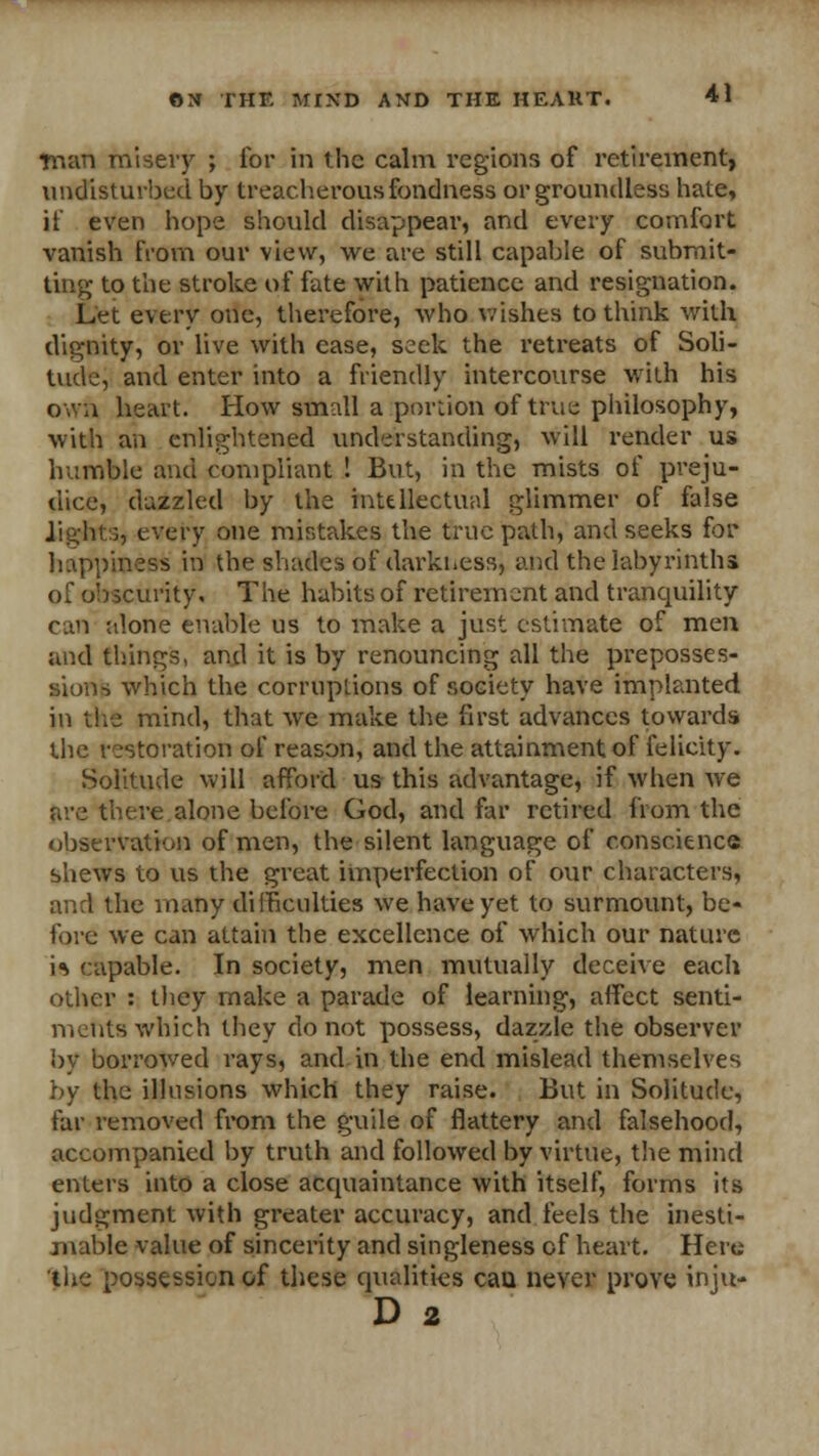 ■man misery ; for in the calm regions of retirement, undisturbed by treacherous fondness or groundless hate, if even hope should disappear, and every comfort vanish from our view, we are still capable of submit- ting to the stroke of fate with patience and resignation. Let every one, therefore, who wishes to think with dignity, or live with ease, seek the retreats of Soli- tuck-, and enter into a friendly intercourse with his own heart. How small a portion of true philosophy, with an enlightened understanding, will render us humble and compliant ! But, in the mists of preju- dice, dazzled by the intellectual glimmer of false lights, every one mistakes the true path, and seeks for happiness in the shades of darkness, and the labyrinths of obscurity. The habits of retirement and tranquility can alone enable us to make a just estimate of men and things, and it is by renouncing all the preposses- sions which the corruptions of society have implanted in the mind, that we make the first advances towards the restoration of reason, and the attainment of felicity. Solitude will afford us this advantage, if when we are there.alone before God, and far retired from the observation of men, the silent language of conscience shews to us the great imperfection of our characters, and the many difficulties we have yet to surmount, be- fore we can attain the excellence of which our nature is capable. In society, men mutually deceive each other : they make a parade of learning, affect senti- ments which they do not possess, dazzle the observer by borrowed rays, and in the end mislead themselves by the illusions which they raise. But in Solitude, far removed from the guile of flattery and falsehood, accompanied by truth and followed by virtue, the mind enters into a close acquaintance with itself, forms its judgment with greater accuracy, and feels the inesti- mable value of sincerity and singleness of heart. Here the possession of these qualities can never prove inju- D 2