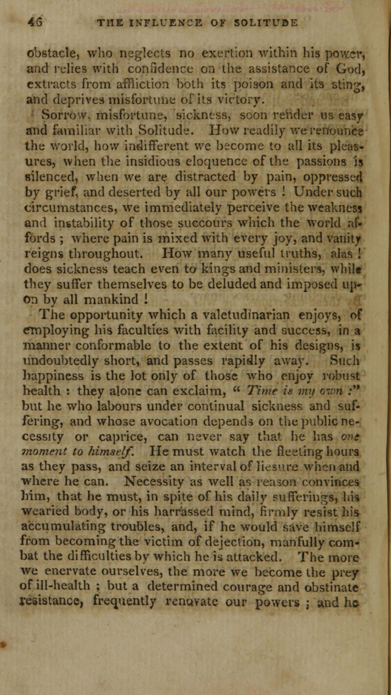 obstacle, who neglects no exertion within his power, and relies with confidence on the assistance of God, extracts from affliction both its poison and its sting, and deprives misfortune of its victory. Sorrow, misfortune, sickness, soon render us easy and familiar with Solitude. How readily we renounce the world, how indifferent we become to all its pleas- ures, when the insidious eloquence of the passions is silenced, when we are distracted by pain, oppressed by grief, and deserted by all our powers ! Under such circumstances, we immediately perceive the weakness and instability of those succours which the world af- fords ; where pain is mixed with every joy, and vanity reigns throughout. How many useful truths, alas ! does sickness teach even to kings and ministers, while they suffer themselves to be deluded and imposed up- on by all mankind ! The opportunity which a valetudinarian enjoys, of employing his faculties with facility and success, in a manner conformable to the extent of his designs, is undoubtedly short, and passes rapidly away. Such happiness is the lot only of those who enjoy robust health : they alone can exclaim,  Time is mij ovri : but he who labours under continual sickness and suf- fering, and whose avocation depends on the public ne- cessity or caprice, can never say that he has 07>e moment to himself. He must watch the fleeting hours as they pass, and seize an interval of liesure when and where he can. Necessity as well as reason convinces him, that he must, in spite of his daily sufferings, his wearied body, or his harr'assed mind, firmly resist his accumulating troubles, and, if he would save himself from becoming the victim of dejection, manfully com- bat the difficulties by which he is attacked. The more Ave enervate ourselves, the more we become the prey of ill-health ; but a determined courage and obstinate resistance, frequently reno.vatc our powers ; and ho