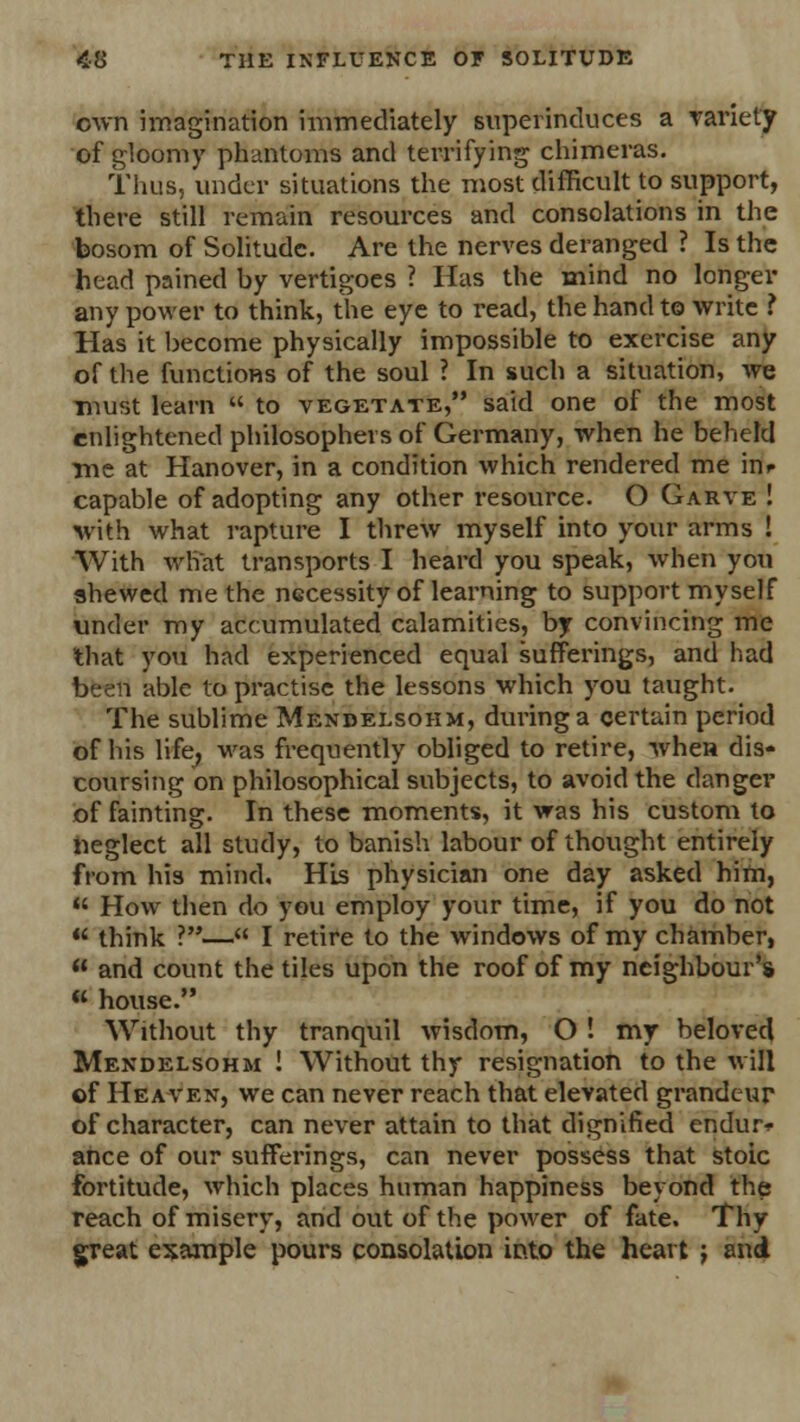 own imagination immediately superinduces a variety of gloomy phantoms and terrifying chimeras. Thus, under situations the most difficult to support, there still remain resources and consolations in the bosom of Solitude. Are the nerves deranged ? Is the head pained by vertigoes ? Has the mind no longer any power to think, the eye to read, the hand to write ? Has it become physically impossible to exercise any of the functions of the soul ? In such a situation, we must learn  to vegetate, said one of the most enlightened philosophers of Germany, when he beheld me at Hanover, in a condition which rendered me inr capable of adopting any other resource. O Garve ! with what rapture I threw myself into your arms ! With what transports I heard you speak, when you shewed me the necessity of learning to support myself under my accumulated calamities, by convincing me that you had experienced equal sufferings, and had been able to practise the lessons which you taught. The sublime Mendelsohm, during a certain period of his life, was frequently obliged to retire, when dis- coursing on philosophical subjects, to avoid the danger of fainting. In these moments, it was his custom to neglect all study, to banish labour of thought entirely from his mind, HLs physician one day asked him,  How then do you employ your time, if you do not  think ?— I retire to the windows of my chamber, u and count the tiles upon the roof of my neighbour's  house. Without thy tranquil wisdom, O ! my beloved Mendelsohm ! Without thy resignation to the will of Heaven, we can never reach that elevated grandeur of character, can never attain to that dignified endure ance of our sufferings, can never possess that stoic fortitude, which places human happiness beyond the reach of misery, and out of the power of fate. Thy great example pours consolation into the heart j and