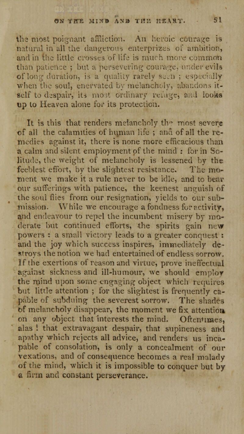 the most poignant affliction. An heroic c6orage is natural in all the dangerous enterprises of ambition, and in the little crosses of life is much more common than patience ; but a persevering- courage, under evils of long duration, is a quality rarely fte^n ; especially when the soul, enervated by melancholy, abandons it- self to despair, its most ordinary reuige, and looks up to Heaven alone for its protection. It is this that renders melancholy th° most severs of all the calamities of human life ; ana of all the re- medies against it, there is none more efficacious than a calm and silent employment of the mind : for in So- litude, the weight of melancholy is lessened by the feeblest effort, by the slightest resistance. The mo- ment we make it a rule never to be idle, and to bear our sufferings with patience, the keenest anguish of the soul flies from our resignation, yields to our sub- mission. While we encourage a fondness for activity, and endeavour to repel the incumbent misery by mo- derate but continued efforts, the spirits gain new powers : a small victory leads to a greater conquest : and the joy which success inspires, immediately de- stroys the notion we had entertained of endless sorrow. If the exertions of reason and virtue, prove ineffectual against sickness and ill-humour, we should employ the mind upon some engaging object which requires but little attention ; for the slightest is frequently ca- pable of subduing the severest sorrow. The shades of melancholy disappear, the moment we fix attention on any object that interests the mind. Oftentimes, alas ! that extravagant despair, that supineness and apathy which rejects all advice, and renders us inca- pable of consolation, is only a concealment of our vexations, and of consequence becomes a real malady of the mind, which it is impossible to conquer but by a firm and constant perseverance.