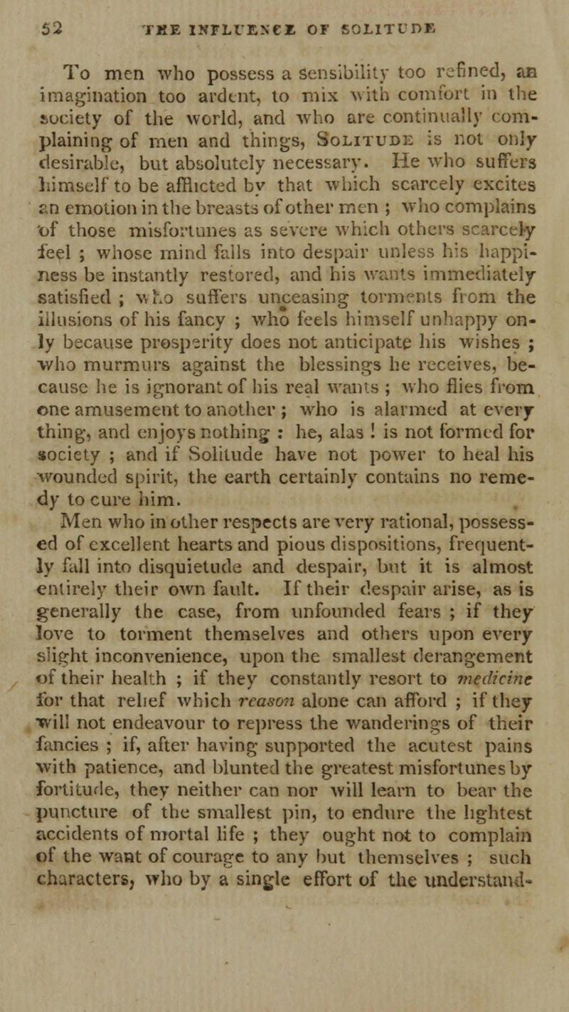 To men who possess a sensibility too refined, an imagination too ardent, to mix with comfort in the society of the world, and who are continually com- plaining of men and things, Solitude is not only desirable, but absolutely necessary. He who suffers himself to be afflicted by that which scarcely excites an emotion in the breasts of other men ; who complains 'of those misfortunes as severe which others scarcely feel ; whose mind falls into despair unless his happi- ness be instantly restored, and his wants immediately satisfied; v,ho suffers unceasing torments from the illusions of his fancy ; who feels himself unhappy on- ly because prosperity does not anticipate his wishes ; who murmurs against the blessings he receives, be- cause he is ignorant of his real warns ; who flies from one amusement to another ; who is alarmed at every- thing, and enjoys nothing : he, alas ! is not formed for society ; and if Solitude have not power to heal his wounded spirit, the earth certainly contains no reme- dy to cure iiim. Men who in other respects are very rational, possess- ed of excellent hearts and pious dispositions, frequent- ly full into disquietude and despair, but it is almost entirely their own fault. If their despair arise, as is generally the case, from unfounded fears ; if they love to torment themselves and others upon every slight inconvenience, upon the smallest derangement of their health ; if they constantly resort to viedicinc for that relief which reason alone can afford ; if they will not endeavour to repress the wanderings of their fancies ; if, after having supported the acutest pains with patience, and blunted the greatest misfortunes by fortitude, they neither can nor will learn to bear the puncture of the smallest pin, to endure the lightest accidents of mortal life ; they ought not to complain of the want of courage to any but themselves ; such characters, who by a single effort of the understand-