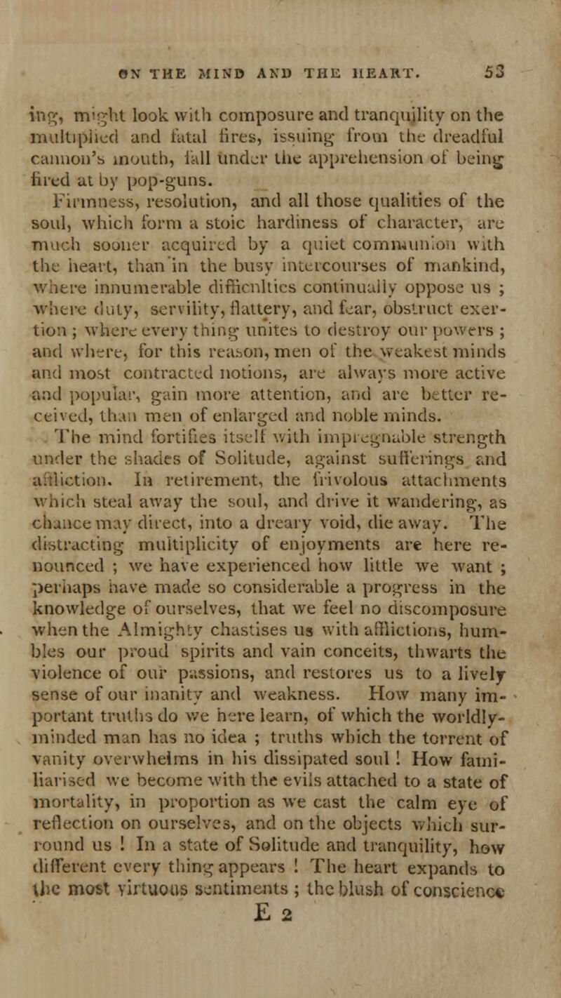 ins;, might look with composure and tranquility on the multiplied and fatal fires, issuing from the dreadful cannon's mouth, fall under the apprehension of being fired at by pop-guns. Firmness, resolution, and all those qualities of the soul, which form a stoic hardiness of character, are much souncr acquired by a quiet communion with the heart, than in the busy inteicourses of mankind, where innumerable difficulties continualiy oppose us ; -where duty, servility, ilaltery, and fear, obstruct exer- tion ; where every thing unites to destroy our powers ; and where, for this reason, men of the weakest minds and most contracted notions, are always more active and popular, gain more attention, and are better re- ceived, than men of enlarged and noble minds. The mind fortifies itself with impregnable strength under the shades of Solitude, against sufferings and affliction. In retirement, the frivolous attachments which steal away the soul, and drive it wandering, as dunce may direct, into a dreary void, die away. The distracting multiplicity of enjoyments are here re- nounced ; we have experienced how little we want ; perhaps have made so considerable a progress in the knowledge of ourselves, that we feel no discomposure when the Almighty chastises us with afflictions, hum- bles our proud spirits and vain conceits, thwarts the violence of our passions, and restores us to a lively- sense of our inanity and weakness. How many im- portant truths do we here learn, of which the worldly- minded man has no idea ; truths which the torrent of vanity overwhelms in his dissipated soul ! How fami- liarised we become with the evils attached to a state of mortality, in proportion as we cast the calm eye of reflection on ourselves, and on the objects which sur- round us ! In a state of Solitude and tranquility, how different every thing appears ! The heart expands to Use most virtuous sentiments ; the blush of conscience E 2