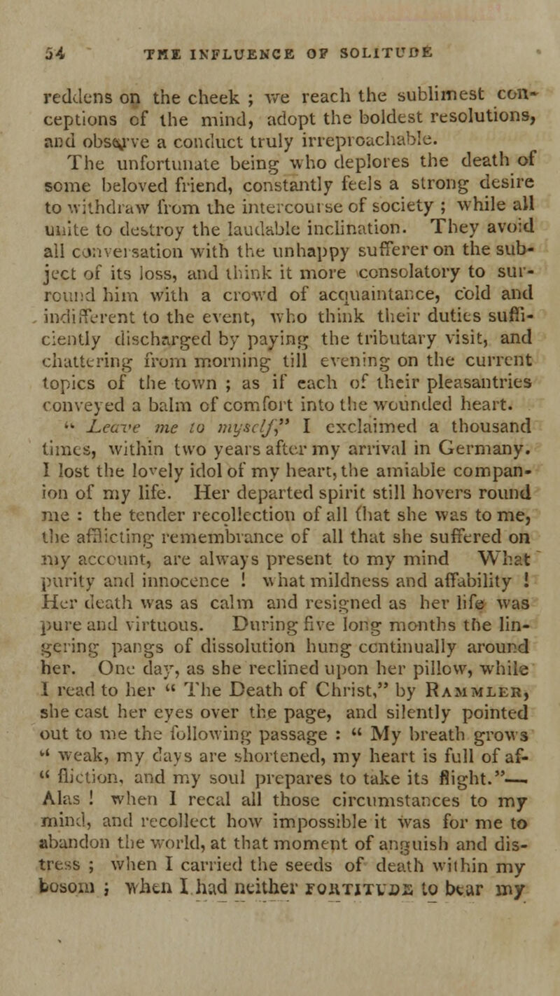 reddens on the cheek ; Ave reach the sublimest con- ceptions of the mind, adopt the boldest resolutions, and observe a conduct truly irreproachable. The unfortunate being who deplores the death of some beloved friend, constantly feels a strong desire to withdraw from the intercourse of society ; while all unite to destroy the laudable inclination. They avoid all conversation with the unhappy sufferer on the sub- ject of its loss, and think it more consolatory to sur- round him with a crowd of acquaintance, cold and indifferent to the event, who think their duties suffi- ciently discharged by paying the tributary visit, and chattering from morning till evening on the current topics of the town ; as if each of their pleasantries conveyed a balm of comfort into the wounded heart. • Leave me to myself I exclaimed a thousand times, within two years after my arrival in Germany. 1 lost the lovely idol of my heart, the amiable compan- ion of my life. Her departed spirit still hovers round me : tbe tender recollection of all (hat she was tome, the afHicling remembrance of all that she suffered on my account, are always present to my mind What purity and innocence ! what mildness and affability ! Her death was as calm and resigned as her life was pure and virtuous. During five long months the lin- gering pangs of dissolution hung continually around her. One day, as she reclined upon her pillow, while 1 read to her  The Death of Christ, by Rammler, she cast her eyes over the page, and silently pointed out to me the following passage :  My breath grows ' weak, my days are shortened, my heart is full of af-  Miction, and my soul prepares to take its flight.— Alas ! when 1 recal all those circumstances to my mind, and recollect how impossible it was for me to abandon the world, at that moment of anguish and dis- tress ; when I carried the seeds of death within my bosom i when Iliad neither eqiitjtvbe to btar my