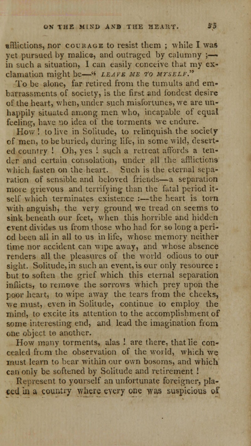 afflictions, nor courage to resist them ; while I was yet pursued by malice, and outraged by calumny ;—» in such a situation, I can easily conceive that my ex- clamation might be—« leavk me <ro mtself. To be alone, far retired from the tumults and em- barrassments of society, is the first and fondest desire of the heart, when, under such misfortunes, we are un- happily situated aniong men who, incapable of equal feeling, have no idea of the torments we endure. How ! to live in Solitude, to relinquish the society of men, to be buried, during life, in some wild, desert- ed country ! Oh, yes ! such a retreat affords a ten- ch-r and certain consolation, under ah the afflictions which fasten on the heart. Such is the eternal sepa- ration of sensible and beloved friends—a separation more grievous and terrifying than the fatal period it- self which terminates existence :—the heart is torn with anguish, the very ground we tread on seems to sink beneath our feet, when this horrible and hidden event divides us from those who had for so long a peri- od been all in all to us in life, whose memory neither time nor accident can wipe away, and whose absence renders all the pleasures of the world odious to our sight. Solitude, in such an event, is our only resource : but to soften the grief which this eternal separation inflicts, to remove the sorrows which prey upon the poor heart, to wipe away the tears from the cheeks, we must, even in Solitude, continue to employ the mind, to excite its attention to the accomplishment of some interesting end, and lead the imagination from one object to another. How many torments, alas ! are there, that lie con- cealed from the observation of the world, which we must learn to bear within our own bosoms, and which can only be softened by Solitude and retirement ! Represent to yourself an unfortunate foreigner, pla- ted in a country where every one was suspicious of