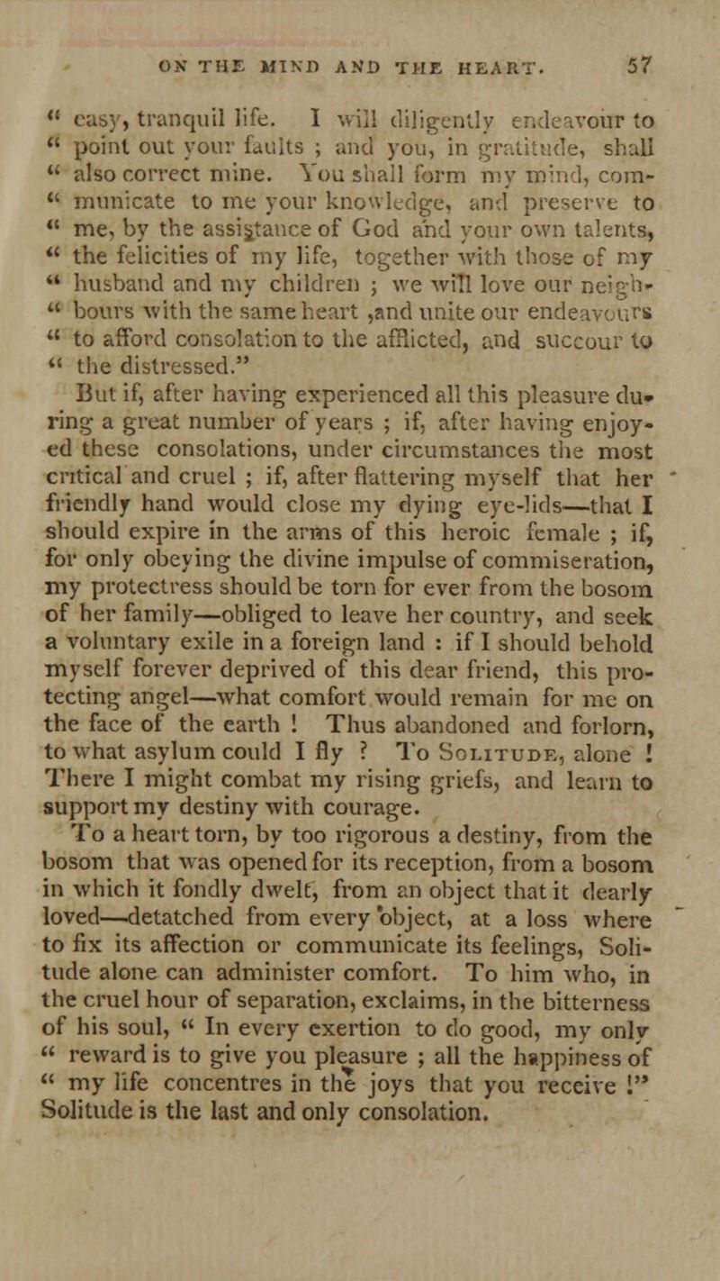 M easy, tranquil life. I will diligently endeavour to  point out your faults ; and you, in gratitude, shall  also correct mine. You shall form my mind, com-  municate to me your knowledge, and preserve to  me, by the assistance of God and your own talents,  the felicities of my life, together with those of my  husband and my children ; we will love our neigh- u bours with the same heart ,and unite our endeavours  to afford consolation to the afflicted, and succour to  the distressed. But if, after having experienced all this pleasure du- ring a great number of years ; if, after having enjoy- ed these consolations, under circumstances the most critical and cruel ; if, after flattering myself that her friendly hand would close my dying eye-lids—that I should expire in the arms of this heroic female ; if, for only obeying the divine impulse of commiseration, my protectress should be torn for ever from the bosom of her family—obliged to leave her country, and seek a voluntary exile in a foreign land : if I should behold myself forever deprived of this dear friend, this pro- tecting angel—what comfort would remain for me on the face of the earth ! Thus abandoned and forlorn, to what asylum could I fly ? To Solitude, alone ! There I might combat my rising griefs, and learn to support my destiny with courage. To a heart torn, by too rigorous a destiny, from the bosom that was opened for its reception, from a bosom in which it fondly dwelt, from an object that it dearly loved—detatched from every 'object, at a loss where to fix its affection or communicate its feelings, Soli- tude alone can administer comfort. To him who, in the cruel hour of separation, exclaims, in the bitterness of his soul,  In every exertion to do good, my only  reward is to give you pleasure ; all the happiness of  my life concentres in the joys that you receive I Solitude is the last and only consolation.