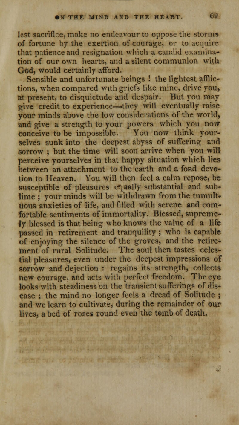 lest sacrifice, make no endeavour to oppose the storms of fortune by the exertion of courage, or to acquire that patience and resignation which a candid examina- tion of our own hearts, and a silent communion with God, would certainly afford. Sensible and unfortunate beings ! the lightest afflic- tions, when compared with griefs like mine, drive you, at present, to disquietude and despair. But you may give credit to experience—they will eventually raise your minds above the low considerations of the world, and give a strength to your powers which you now conceive to be impossible. You now think your- selves sunk into the deepest abyss of suffering and sorrow ; but the time will soon arrive when you will perceive yourselves in that happy situation which lies between an attachment to the earth and a fond devo- tion to Heaven. You will then feel a calm repose, be susceptible of pleasures equally substantial and sub- lime ; your minds will be withdrawn from the tumult- uous anxieties of life, and filled with serene and com- fortable sentiments of immortality. Blessed, supreme- ly blessed is that being who knows the value of a life passed in retirement and tranquility ; who is capable of enjoying the silence of the groves, and the retire- ment of rural Solitude. The soul then tastes celes- tial pleasures, even under the deepest impressions of sorrow and dejection : regains its strength, collects new courage, and acts with perfect freedom. The eye looks with steadiness on the transient sufferings of dis- ease ; the mind no longer feels a dread of Solitude ; and we learn to cultivate, during the remainder of our lives, a bed of rose* round even the tomb of death.