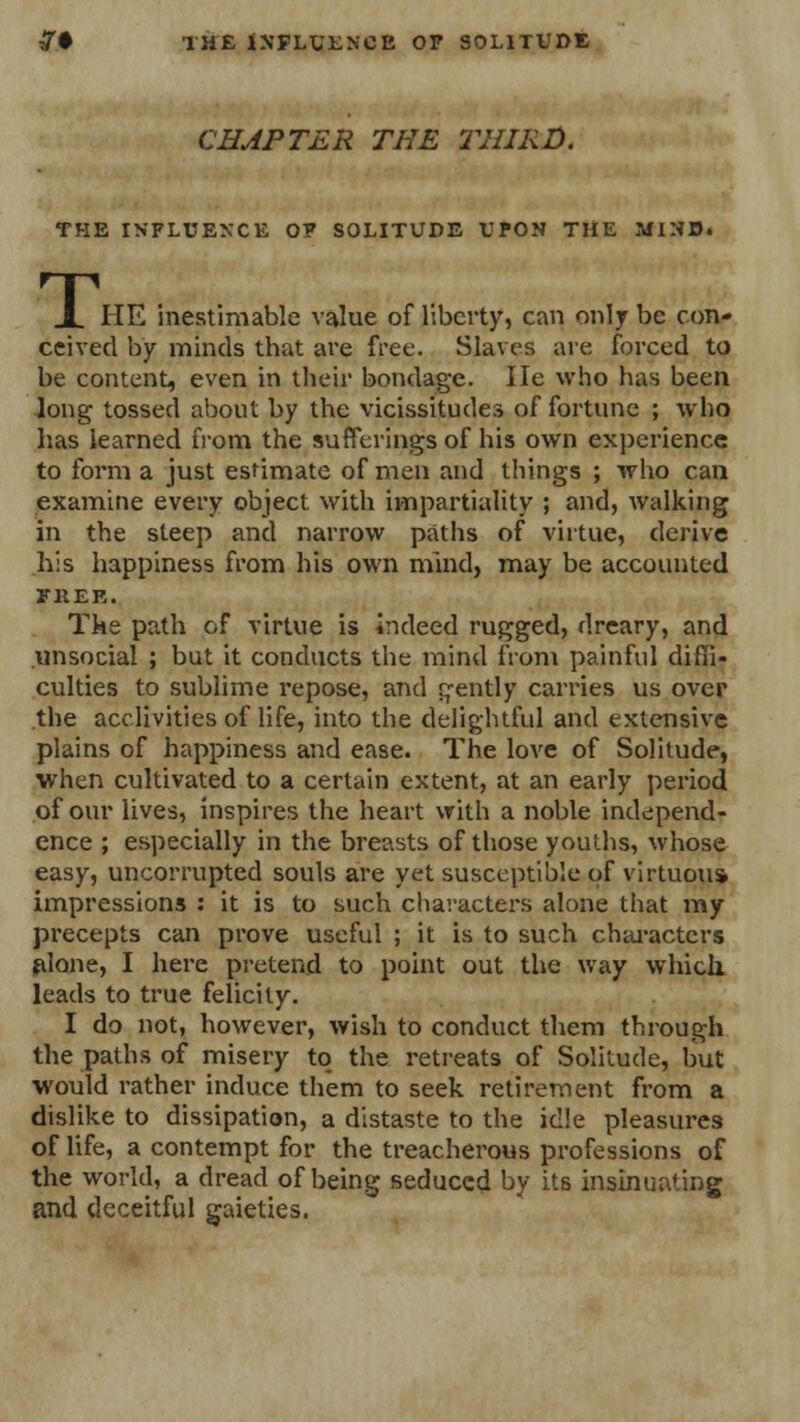 CHAPTER THE THIRD. THE INFLUENCE OP SOLITUDE UPON THE MIND. T. HE inestimable value of liberty, can only be con- ceived by minds that are free. Slaves are forced to be content, even in their bondage, lie who has been long tossed about by the vicissitudes of fortune ; who has learned from the sufferings of his own experience to form a just estimate of men and things ; who can examine every object with impartiality ; and, walking in the steep and narrow paths of virtue, derive his happiness from his own mind, may be accounted FREE. The path of virtue is indeed rugged, dreary, and unsocial ; but it conducts the mind from painful diffi- culties to sublime repose, and gently carries us over the acclivities of life, into the delightful and extensive plains of happiness and ease. The love of Solitude, when cultivated to a certain extent, at an early period of our lives, inspires the heart with a noble independ- ence ; especially in the breasts of those youths, whose easy, uncomipted souls are yet susceptible of virtuous impressions : it is to such characters alone that my precepts can prove useful ; it is to such characters alone, I here pretend to point out the way which leads to true felicity. I do not, however, wish to conduct them through the paths of misery to the retreats of Solitude, but would rather induce them to seek retirement from a dislike to dissipation, a distaste to the idle pleasures of life, a contempt for the treacherous professions of the world, a dread of being seduced by its insinuating and deceitful gaieties.
