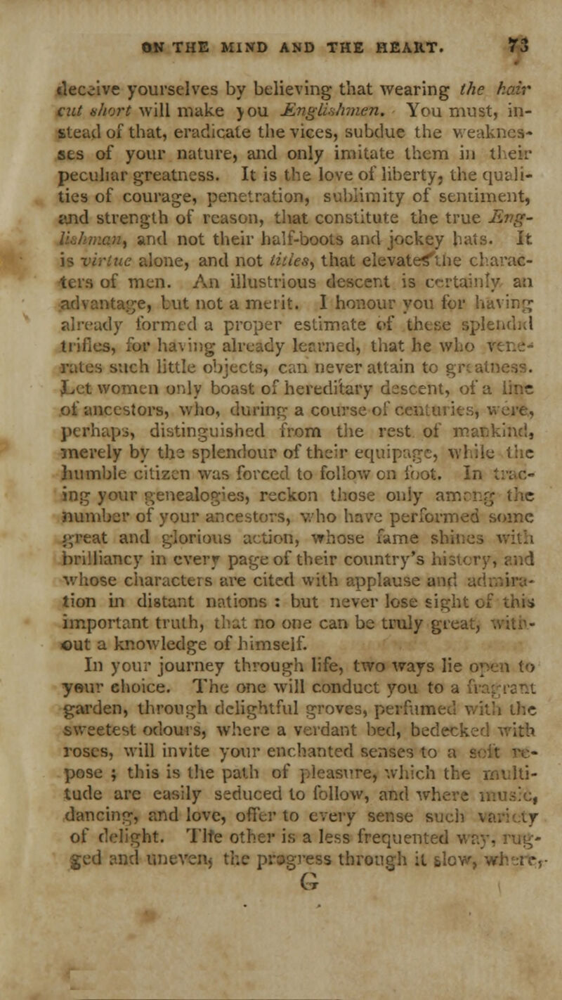 deceive yourselves by believing that wearing the hair cut short will make you Englishmen. You must, in- stead of that, eradicate the vices, subdue the weaknes- ses of your nature, and only imitate them in their peculiar greatness. It is the love of liberty, the quali- ties of courage, penetration, sublimity of sentiment, and strength of reason, that constitute the true JBttg- an, and not their half-boots and jockey hats. It is virtue alone, and not titles, that elevate^tlie charac- ters of men. An illustrious descent is certainly an advantage, lut not a merit. 1 honour you for having already formed a proper estimate of these splendid trifles, for having already learned) that he who \ rates such little objects, can never attain to grtati JLet women only boast of hereditary descent, of a line of ancestors, who, during a course of centuiits, were, perhaps, distinguished from the rest of mankind, merely by the splendour of their equipage, while the humble citizen was forced to follow on loot. In trac- ing your genealogies, reckon those only among the number of your ancestors, who have performed some great and glorious action, whose fame shines with brilliancy in every page of their country's history, and whose characters are cited with applause and admira- tion in distant nations : but never lose sight of this important truth, that no one can be truly great, . out a knowledge of himself. In your journey through life, two ways lie yeur choice. The one will conduct you to a (it garden, through delightful groves, perfumed with the sweetest odours, where a verdant bed, bedecked with roses, will invite your enchanted senses to a soft re- pose ; this is the path of pleasure, which the multi- tude arc easily seduced to follow, and where music, dancing, and love, offer to every sense such vai of delight. Tlte other is a less frequented way, rug- ged and uneven, the progress through it slow, w G
