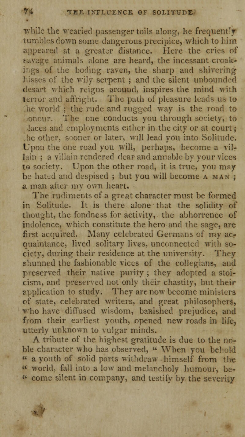 •while the wearied passenger toils along, he frequently tumbles down some dangerous precipice, which to him red at u greater distance. Here the cries of Ravage animals alone are heard, the incessant croak* ings of the boding raven, the sharp and shivering - of the wily serpent ; and the silent unbounded desart which reigns around, inspires the mind with tenor and affright. The path ol pleasure leads us to he world ; the rude and rugged way is the road to :onour. The one conducts you through society, to ia.ee:; and employments either in the city or at court; .he other, sooner or later, will lead you into Solitude. Upon the one road you will, perhaps, become a vil- lain ; a villain rendered dear and amiable by your vices to society. Upon the other road, it is true, you may be hated and despised ; but you will become a man ; a man alter my own heart. The rudiments of a great character must be formed in Solitude. It is there alone that the solidity of thought, the fondness for activity, the abhorrence of indolence, which constitute the hero and the sage, are first acquired. Many celebrated Germans of my ac- quaintance, lived solitary lives, unconnected with so- ciety, during their residence at the university. They shunned the fashionable vices of the collegians, and preserved their native purity ; they adopted a stoi- cism, and preserved not only their chastity, but their application to study. They are now become ministers of state, celebrated writers, and great philosophers, who have diffused wisdom, banished prejudice, and from their earliest youth, opened new roads in life, utterly unknown to vulgar minds. A tribute of the highest gratitude is due to the no- ble character who has observed,  When you behold  a youth of solid parts withdraw himself from tire « world, fall into a low and melancholy humour, be- «' come silent in company, and testify by the severity ..
