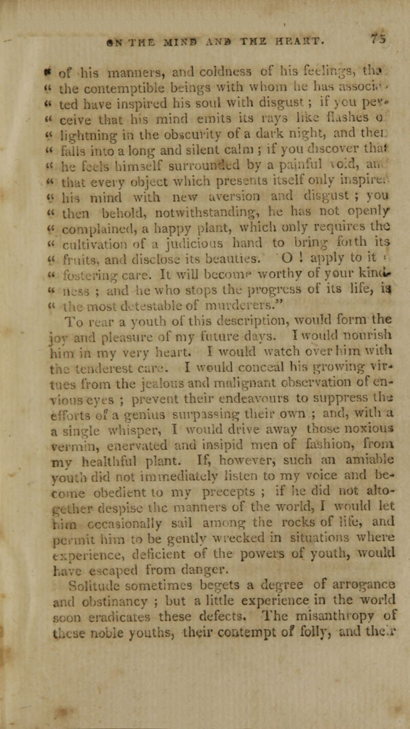 * of his manners, and coldness of his feeli  the contemptible beings with whom lie has assocfc* - « ted bave inspired his soul with disgust ; if you pe¥« *■ ceive that his mind emits its rays like flashes o « lightning in the obscurity of a dark night, and thei.  falis into a long and silent calm ; if you discover thai » he feds himself surrounlfcd by a painful void, an « that every object which presents itself only inspira C his mind with new aversion and disgust ; you « then behold, notwithstanding, he has not openly V complained, a happy plant, which only requires the  cultivation of a judicious hand to bring foith its lit*, and disclose its beauties. O ! apply to it ■ : ; care. It will become worthy of your kind*- ind he who stops the progress of its life, ia « t testableof murderers. To rear a youth of this description, would form the joy and pleasure of my future days. I would nourish him in my very heart. I would watch over him with I would conceal his growing vir- tues from the jealous and malignant observation of en- vious eyes ; prevent their endeavours to suppress the rts ©fa genius surpassing their own ; and, with a a single whisper, I would drive away those noxious enervated and insipid men of fashion, from my healthful plant. If, however, such an amiable youth did not immediately listen to my voice and be- , • obedient to my precepts ; if he did not alto- ler despise the manners of the world, I would let him occasionally sail among the rocks of life, and lit him to be gently wrecked in situations where experience, deficient of the powers of youth, would have escaped from danger. te sometimes begets a degree of arrogance and obstinancy ; but a little experience in the world soon eradicates these defects. The misanthropy of je noble youths, their contempt of folly, and the r