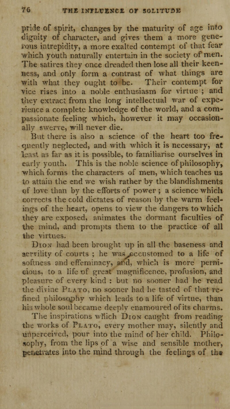 pride of spirit, changes by the maturity of age into dignity of character, and gives them a more gene- rous intrepidity, a more exalted contempt of that fear which youth naturally entertain in the society of men. The satires they once dreaded then lose all their keen- ness, and only form a contrast of what things are with what they ought to be. Their contempt for vice rises into a noble enthusiasm for virtue ; and they extract from the long intellectual war of expe- rience a complete knowledge of the world, and a com- passionate feeling which, however it may occasion- ally swerve, will never die. But there is also a science of the heart too fre- quently neglected, and with which it is necessary, at least as far as it is possible, to familiarise ourselves in early youth. This is the noble science of philosophy, which forms the characters of men, which teaches us to attain the end we wish rather by the blandishments of love than by the efforts of power ; a science which corrects the cold dictates of reason by the warm feel- ings of the heart, opens to view the dangers to which they are exposed, animates the dormant faculties of the mind, and prompts them to the practice of all the virtues. Dion had been brought up in all the baseness and servility of courts ; he was jsccustomed to a life of softness and effeminacy, and, which is more perni- cious, to a life of great magnificence, profusion, and pleasure of every kind : but no sooner had he read the divine Plato, no sooner had he tasted of that re- fined philosophy which leads to a life of virtue, than his whole soul became deeply enamoured of its charms. The inspirations wMich Dion caught from reading the works of Plato, every mother may, silently and unperceived, pour into the mind of her child. Philo- sophy, from the lips of a wise and sensible mother, penetrates into the mind through the feelings of th»