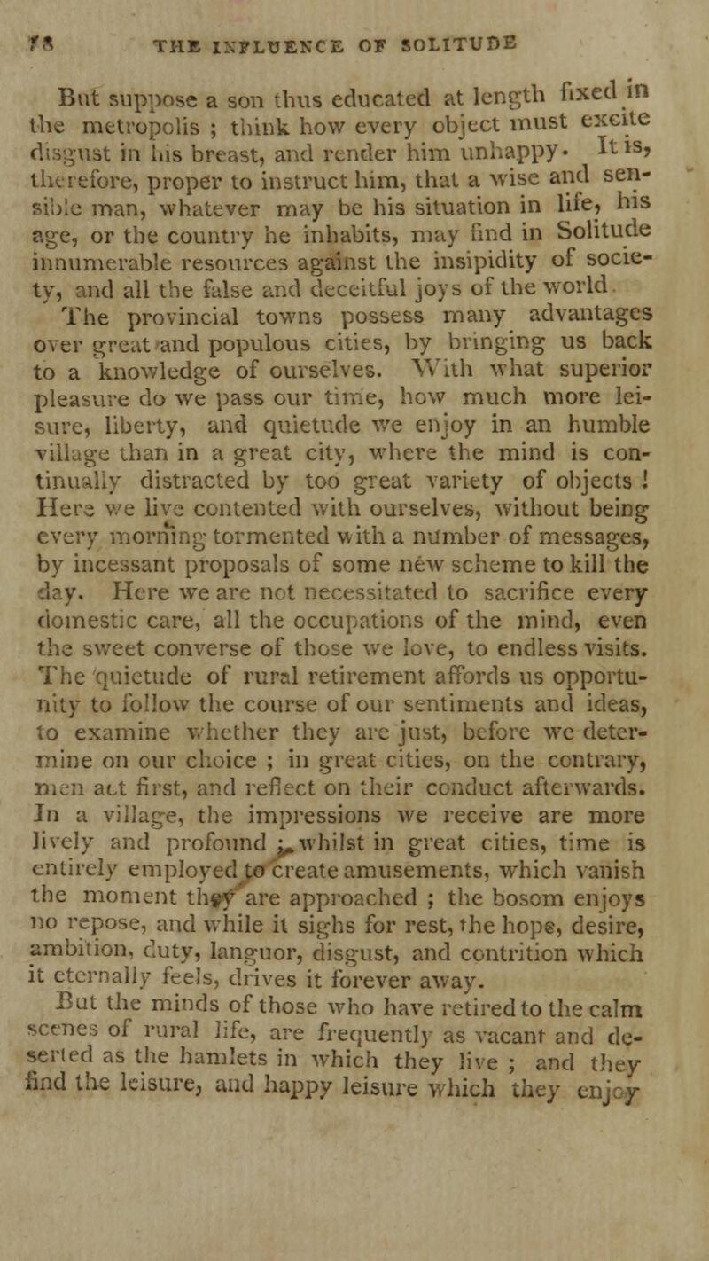 But suppose a son thus educated at length fixed in the metropolis ; think how every object must excite disgust in his breast, and render him unhappy* ^tls» therefore, proper to instruct him, that a wise and sen- sible man, whatever may be his situation in lite, his age, or the country he inhabits, may find in Solitude innumerable resources against the insipidity of socie- ty, and all the false and deceitful joys of the world The provincial towns possess many advantages over great and populous cities, by bringing us back to a knowledge of ourselves. With what superior pleasure do we pass our time, how much more lei- sure, liberty, and quietude we enjoy in an humble village than in a great city, where the mind is con- tinually distracted by too great variety of objects ! Here we live contented with ourselves, without being every morning tormented with a number of messages, by incessant proposals of some new scheme to kill the Here we are not necessitated to sacrifice every domestic care, all the occupations of the mind, even the sweet converse of those we love, to endless visits. The quietude of rural retirement affords us opportu- nity to follow the course of our sentiments and ideas, to examine whether they are just, before we deter- mine on our choice ; in great cities, on the contrary, men act first, and reflect on their conduct afterwards. In a village, the impressions we receive are more lively and profound ^whilst in great cities, time is entirely employed to create amusements, which vanish the moment th#y~ are approached ; the bosom enjoys no repose, and while it sighs for rest, the hope, desire, ambition, duty, languor, disgust, and contrition which it eternally feels, drives it forever away. But the minds of those who have retired to the calm scenes of rural life, are frequently as vacant and de- serted as the hamlets in which they live ; and they find the leisure, and happy leisure which they enjoy