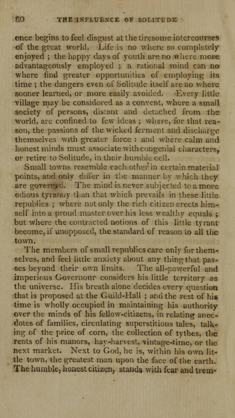 once begins to feel disgust at the tiresome intercourses of the great world. Life is no where so completely enjoyed ; the happy days of youth are no where more advantageously employed ; a rational mind can no where find greater opportunities of employing its time ; the dangers even of Solitude itself are no where sooner learned, or more easily avoided. Every little village may be considered as a convent, where a small society of persons, distant and detached from the world, are confined to few ideas ; where, for that rea- son, the passions of the wicked ferment and discharge themselves with greater force : and where calm and honest minds must associate with congenial characters, or retire to Solitude, in their humble cell. Small towns resemble each other in certain material points, and only differ in the manner by which they are governed. The mind is never subjected to a more odious tyranny than that which prevails in these little republics ; where not only the rich citizen erects him- self into a proud master over his less wealthy equals ; but where the contracted notions of this little tyrant become, if unopposed, the standard of reason to all the town. The members of small republics care only for them- selves, and feel little anxiety about any thing that pas- ses beyond their own limits. The all-powerful and imperious Governour considers his little territory as the universe. His breath aione decides every question that is proposed at the Guild-Hail ; and the rest of his time is wholly occupied in maintaining his authority over the minds of his fellow-citizens, in relating anec- dotes of families, circulating superstitious tales, talk- ing of the price of corn, the collection of tythes, the rents of his manors, hay-harvest, vintage-time, or the next market. Next to God, he is, within his own lit- tle town, the greatest man upon the face of the earth. The humble, honest citizen, stands with fear and trem-