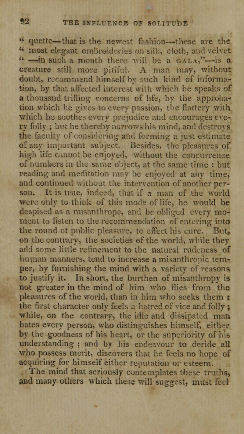  quettc—that is the newest fashion—these are the ** most elegant embroideries on silk, cloth, and velvet  —in such a month there will be a gai.a,—is a creature still more pitiful- A man may, without doubt, recommend himself by such kind of informa- tion, by that affected interest with which he speaks of a thousand trifling concerns of life, by the approba- tion which he gives to every passion, the flattery with which he soothes every prejudice and encourages eve- ry folly ; but he thereby narrows*his mind, and destroys the faculty of considering and forming a just estimate of any important subject. Besides, the pleasures of high life cannot be enjoyed, without the concurrence of numbers in the same object, at the same time : but reading and meditation may be enjoyed at any time, and continued without the intervention of another per- son. It is true, indeed, that if a man of the world were only to think of this mode of life, he would be despised as a misanthrope, and be obliged every mo- ment to listen to the recommendation of entering into the round ot public pleasure, to effect his cure. But, on the contrary, the societies of the world, while they add some little refinement to the natural rudeness of human manners, tend to increase a misanthropic tem- per, by furnishing the mind with a variety of reasons to justify it. In short, the burthen of misanthropy is not greater in the mind of him who flies from the pleasures of the world, than in him who seeks them : the first character only feels a hatred of vice and folly ; while, on the contrary, the idle and dissipated man hates every person, who distinguishes himself, either by the goodness of his heart, or the superiority of his understanding ; and by his endeavour to deride all who possess merit, discovers that he feels no hope of acquiring for himself either reputation or esteem. The mind that seriously contemplates these truths, and many others which these will suggest, must feel
