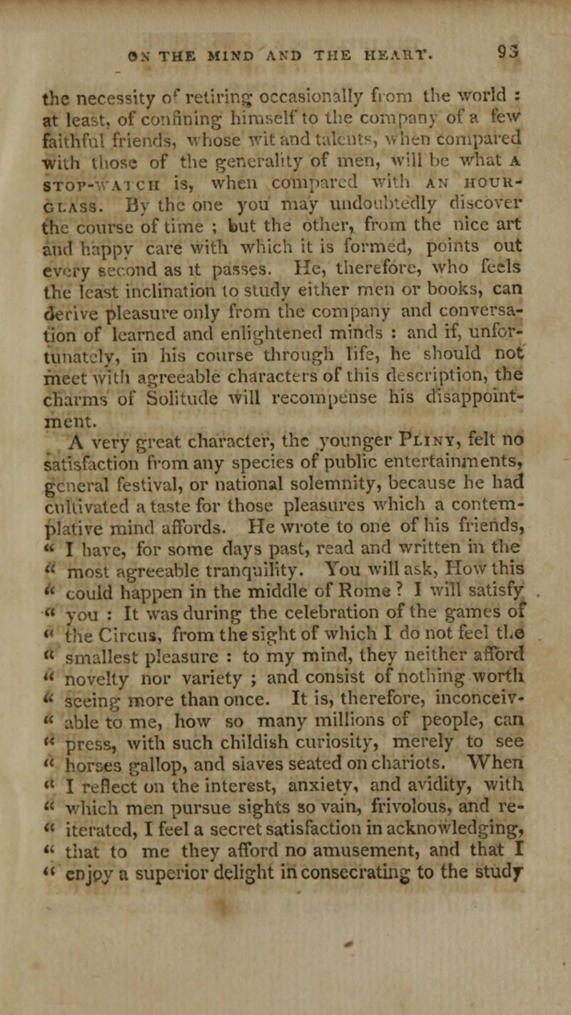 the necessity of retiring occasionally from the world : at least, of confining himself to the company of a few faithful friends, whose wit and talents, when compared with those of the generality of men, will be what a stop-watch is, when compared with an hour- glass. By the one you may undoubtedly discover the course of time ; but the other, from the nice art and happy care with which it is formed, points out every second as it passes. He, therefore, who feels the least inclination to study either men or books, can derive pleasure only from the company and conversa- tion of learned and enlightened minds : and if, unfor- tunately, in his course through life, he should not meet with agreeable characters of this description, the charms of Solitude will recompense his disappoint- ment. A very great character, the younger Pliny, felt no satisfaction from any species of public entertainments, general festival, or national solemnity, because he had cultivated a taste for those pleasures which a contem- plative mind affords. He wrote to one of his friends,  I have, for some days past, read and written in the  most agreeable tranquility. You will ask, How this * could happen in the middle of Rome ? I will satisfy  you : It was during the celebration of the games of « the Circus, from the sight of which I do not feel the  smallest pleasure : to my mind, they neither afford  novelty nor variety ; and consist of nothing worth  seeing more than once. It is, therefore, inconceiv-  able to me, how so many millions of people, can  press, with such childish curiosity, merely to see  horses gallop, and slaves seated on chariots. When  I reflect on the interest, anxiety, and avidity, with  which men pursue sights so vain, frivolous, and re-  iterated, I feel a secret satisfaction in acknowledging,  that to me they afford no amusement, and that I enjoy a superior delight in consecrating to the study