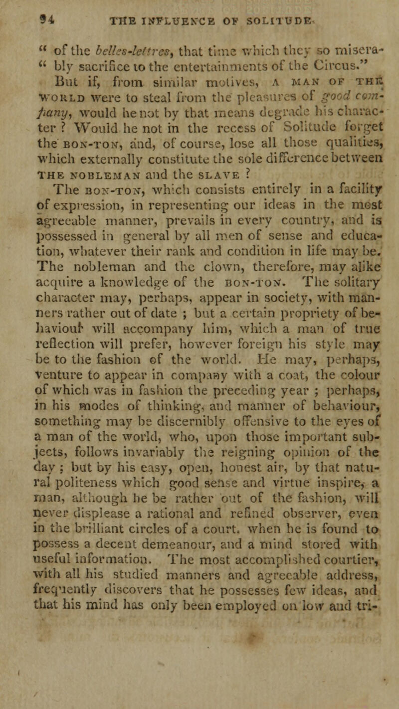 of the belk's-lefrcs, that time which they so misera- u bly sacrifice to the entertainments of the Circus. But if, from similar motives, A man of the world were to steal from the' pleasures of good com- jiany, would he not by that means degrade his charac- ter ? Wouid he not in the recess of Solitude forget the bon-ton, and, of course, lose all those qualities, which externally constitute the sole difference between the nohleman and the slave ? The bon-ton, which consists entirely in a facility of expression, in representing our ideas in the most agreeable manner, prevails in every country, and is possessed in general by all men of sense and educa- tion, whatever their rank and condition in life may be. The nobleman and the clown, therefore, may alike acquire a knowledge of the bon-ton. The solitary character may, perhaps, appear in society, with man- ners rather out of date ; but a certain propriety of be- haviour will accompany him, which a man of true reflection will prefer, however foreign his style may be to the fashion of the world. He may, perhaps, venture to appear in company with a coat, the colour of which was in fashion the preceding year ; perhaps* in his modes of thinking, and manner of behaviour, something may be discernibly offensive to the eyes of a man of the world, who, upon those important sub- jects, follows invariably the reigning opinion of the day ; but by his easy, open, honest air, by that natu- ral politeness which good seme and virtue inspire, a man, although he be rather out of the fashion, will never displease a rational and refined observer, even in the brilliant circles of a court, when he is found to possess a decent demeanour, and a mind stored with useful information. The most accompli died courtier, with all his studied manners and agreeable address, frequently discovers that he possesses few- ideas, and that his mind has only been employed on low and tri-