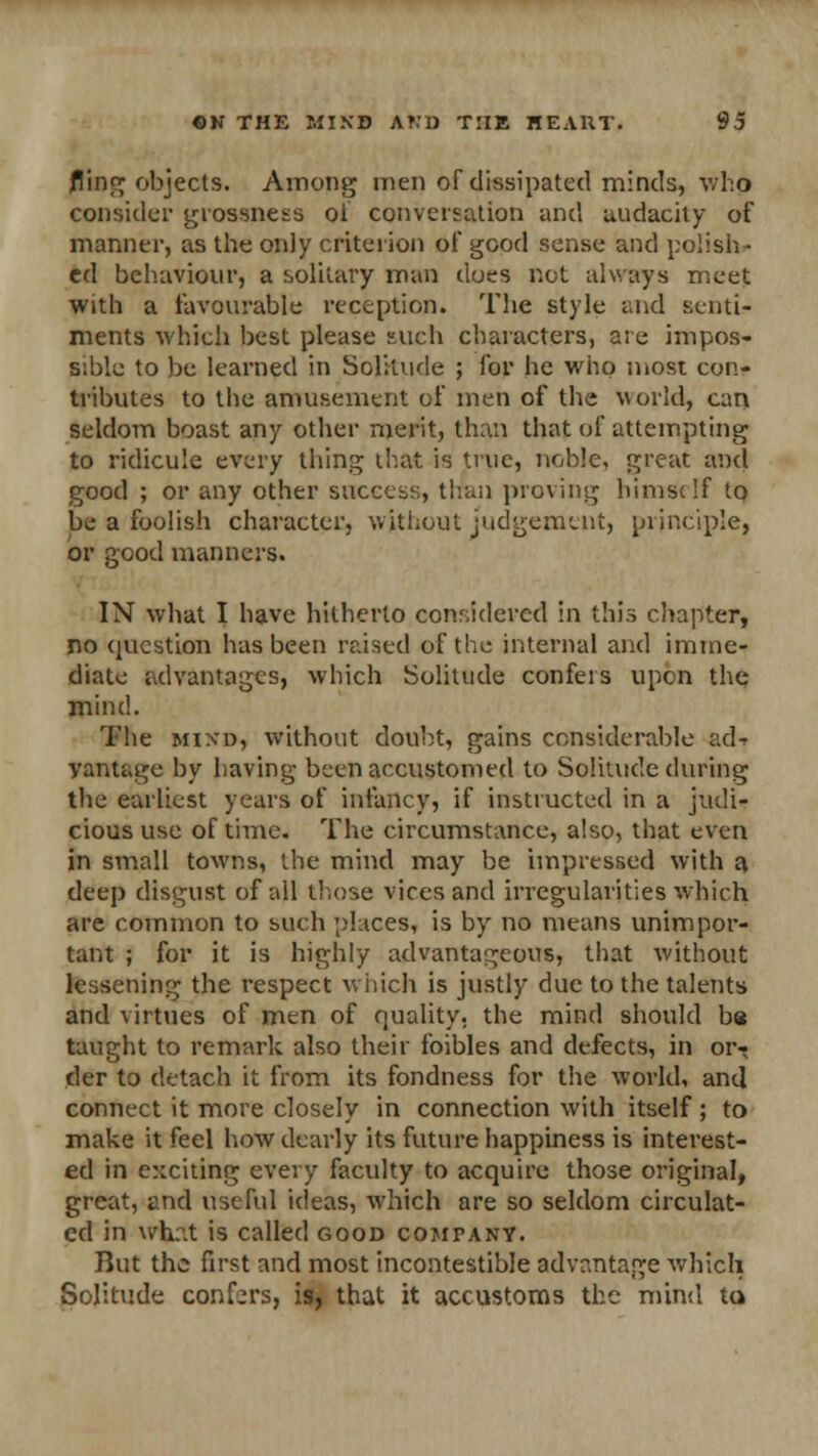 fling objects. Among men of dissipated minds, who consider grossness of conversation and audacity of manner, as the only criterion of good sense and polish- ed behaviour, a solitary man dues not always meet with a favourable reception. The style and senti- ments which best please such characters, are impos- sible to be learned in Solitude ; for he who most con- tributes to the amusement of men of the world, can seldom boast any other merit, than that of attempting to ridicule every thing that is true, noble, great and good ; or any other success, than proving himself to be a foolish character, without judgement, principle, or good manners. IN what I have hitherto considered in this chapter, no question has been raised of the internal and imme- diate advantages, which Solitude confers upon the mind. The mind, without doubt, gains considerable ad-r vantage by having been accustomed to Solitude during the earliest years of infancy, if instructed in a judi- cious use of time. The circumstance, also, that even in small towns, the mind may be impressed with a deep disgust of all those vices and irregularities which are common to such places, is by no means unimpor- tant ; for it is highly advantageous, that without lessening the respect which is justly due to the talents and virtues of men of quality, the mind should ba taught to remark also their foibles and defects, in or- der to detach it from its fondness for the world, and connect it more closely in connection with itself ; to make it feel how dearly its future happiness is interest- ed in exciting every faculty to acquire those original, great, and useful ideas, which are so seldom circulat- ed in whr.t is called good company. But the first and most incontestible advantage which Solitude confers, is, that it accustoms the mind to