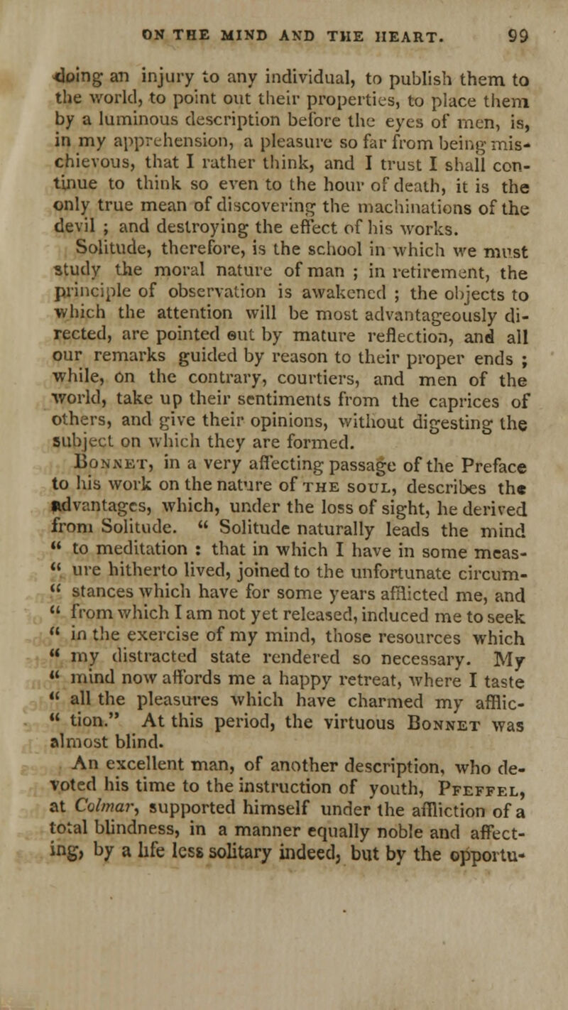 <loing an injury to any individual, to publish them to the world, to point out their properties, to place them by a luminous description before the eyes of* men, is, in my apprehension, a pleasure so far from being mis- chievous, that I rather think, and I trust I shall con- tinue to think so even to the hour of death, it is the only true mean of discovering the machinations of the devil ; and destroying the effect of his works. Solitude, therefore, is the school in which we must study the moral nature of man ; in retirement, the principle of observation is awakened ; the objects to which the attention will be most advantageously di- rected, are pointed out by mature reflection, and all our remarks guided by reason to their proper ends ; while, on the contrary, courtiers, and men of the world, take up their sentiments from the caprices of others, and give their opinions, without digesting the subject on which they are formed. Bonnet, in a very affecting passage of the Preface to his work on the nature of the soul, describes th« advantages, which, under the loss of sight, he derived from Solitude.  Solitude naturally leads the mind  to meditation : that in which I have in some meas-  ure hitherto lived, joined to the unfortunate circum-  stances which have for some years afflicted me, and  from which I am not yet released, induced me to seek  in the exercise of my mind, those resources which  my distracted state rendered so necessary. My « mind now affords me a happy retreat, where I taste  all the pleasures which have charmed my afflic-  tion. At this period, the virtuous Bonnet was almost blind. An excellent man, of another description, who de- voted his time to the instruction of youth, Pfeffel, at Colmar, supported himself under the affliction of a total blindness, in a manner equally noble and affect- ing, by a life less solitary indeed, but by the opportu-