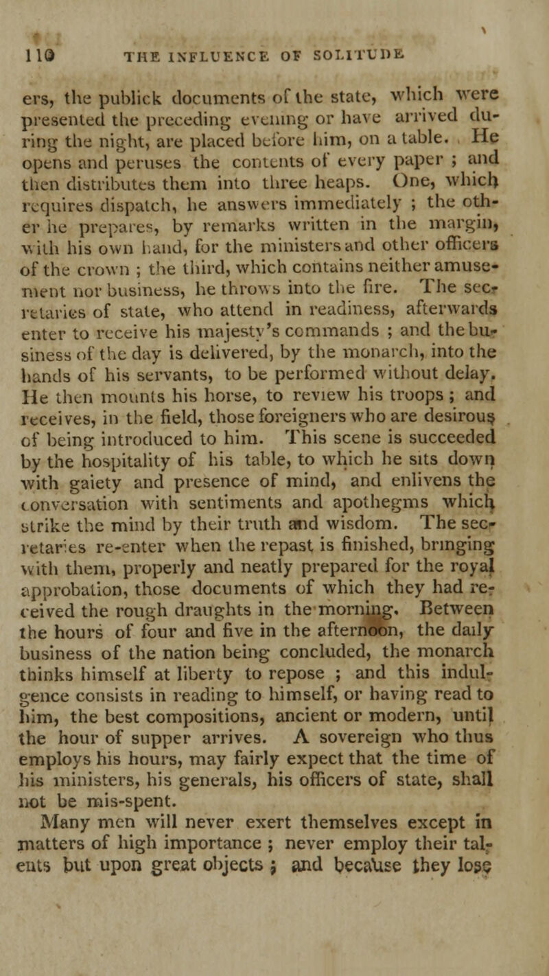 ers, the publick documents of the state, which were presented the preceding evening or have arrived du- ring the night, are placed before him, on a table. He opens and peruses the contents of every paper ; and then distributes them into three heaps. One, which requires dispatch, he answers immediately ; the oth- er he prepares, by remarks written in the margin, with his own land, for the ministers and other officers of the crown ; the third, which contains neither amuse- ment nor business, he throws into the fire. The seer rttariee of state, who attend in readiness, afterwards enter to receive his majesty's commands ; and the bu- siness of the day is delivered, by the monarch, into the hands of his servants, to be performed without delay. He then mounts his horse, to review his troops ; and receives, in the field, those foreigners who are desirous of being introduced to him. This scene is succeeded by the hospitality of his table, to which he sits down with gaiety and presence of mind, and enlivens the conversation with sentiments and apothegms which strike the mind by their truth and wisdom. The sec- retaries re-enter when the repast is finished, bringing with them, properly and neatly prepared for the royal approbation, those documents of which they had rer ceived the rough draughts in the morning. Between the hours of four and five in the afternoon, the daily business of the nation being concluded, the monarch thinks himself at liberty to repose ; and this indul- gence consists in reading to himself, or having read to him, the best compositions, ancient or modern, until the hour of supper arrives. A sovereign who thus employs his hours, may fairly expect that the time of his ministers, his generals, his officers of state, shall not be mis-spent. Many men will never exert themselves except in matters of high importance ; never employ their tal- ents but upon great objects j and because they loss