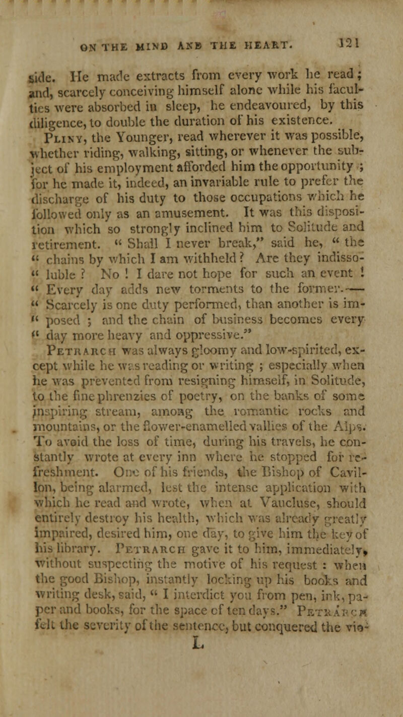 side. He made extracts from every work lie read; and, scarcely conceiving himself alone while his facul- ties were absorbed in sleep, he endeavoured, by this diligence, to double the duration of his existence. Pliny, the Younger, read wherever it was possible, whether riding, walking, sitting, or whenever the sub- ject of his employment afforded him the opportunity ; for he made it, indeed, an invariable rule to prefer the discharge of his duty to those occupations which he followed only as an amusement. It was this disposi- tion which so strongly inclined him to Solitude and retirement.  Shall I never break, said he,  the  chains by which I am withheld ? Are they indisso- 41 luble ? No ! I dare not hope for such an event I  Every day adds new torments to the former.—  Scarcely is one duty performed, than another is im-  posed ; and the chain of business becomes every *' day more heavy and oppressive. Petharch was always gloomy and low-spirited, ex- cept while he was reading or writing ; especially when he was prevented from resigning himself, in Solitude, to the finephrenzies of poetry, on the banks of some inspiring stream, amoag the romantic rocks and mountains, or the flower-enamelled vallies of the Alps. To avoid the loss of time, during his travels, he con- stantly wrote at every inn where he stopped for re- freshment. One of his friends, the Bishop of Cavil- Ion, being alarmed, lest the intense application with which he read and wrote, when at Vaucluse, should entirely destroy his health, which was already greatly impaired, desired him, one day, to give him the hey of his library. Petrarch gave it to him, immediately, without suspecting the motive of his request : when the good Bishop, instantly lacking up his books and writing desk, said,  I interdict you from pen, ink, pa- per and books, for the space cf ten days. Pktr ab c « fdt the severity of the sentence, but conquered the vio- L