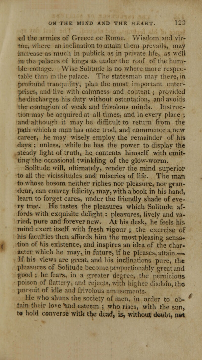 el the armies of Greece or Rome. Wisdom and vir- tue, where an inclination to attain them prevails, may increase as much in publick as in private life, as we'll in the palaces of kings as under the roof of the hum- ble cottage. Wise Solitude is no where more respec- table than in the palace. The statesman may there, in profound tranquility, plan the most important enter- prises, and live with calmness and coitent ; provided he discharges his duty without ostentation, and avoids the contagion of weak and frivolous minds. Instruc- tion may be acquired at all times, and in every place ; and although it may be difficult to return from the path which a man has once trod, and commence a new career, he may wisely employ the remainder of his days ; unless, while he has the power to display the steady light of truth, he contents himself with emit- ting the occasional twinkling of the glow-worm. Solitude will, ultimately, render the mind superior to all the vicissitudes and miseries of life. The man to whose bosom neither riches nor pleasure, nor gran- deur, can convey felicity, may, with abook in his hand, learn to forget cares, tinder the friendly shade of eve- ry tree. He tastes the pleasures which Solitude af- fords with exquisite delight : pleasures, lively and va- ried, pure and forever new. At his desk, he feels his mind exert itself with fresh vigour ; the exercise of his faculties then affords him the most pleasing sensa- tion of his existence, and inspires an idea of the char- acter which he may, in future, if he pleases, attain.—. If his views are great, and his inclinations pure, the pleasures of Solitude become proportionally great and good ; he fears, in a greater degree, the nernicious poison of {lattery, and rejects, with higher disdain, the pursuit of idle and frivolous amusements. He who shuns the society of men, in order to ob- tain their love^nd esteem ; who rises, with the sun, to hold converse with the dead, is, without doubt, not