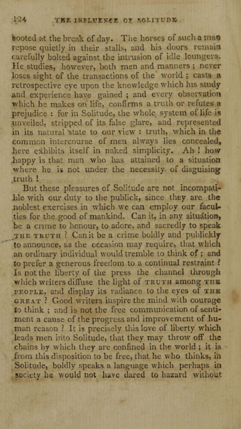booted mi. the break of day. The horses of such a man repose quietly in their stalls, and his doors re carefully bolted against the intrusion of idle loungers. He studies, however, both men and manners ; never loses sight of the transactions of the world ; casts a retrospective eye upon the knowledge which his study and experience have gained ; and every observation which he makes on life, confirms a truth or refutes a prejudice : for in Solitude, the whole system of life is unveiled, stripped of its false glare, and represented in its natural state to our view : truth, which in the common intercourse of men always lies concealed, here exhibits itself in naked simplicity. Ah ! how liappy is that man who has attained to a situation where he is not under the necessity of disguising ,truth I, But these pleasures of Solitude are not incompati- ble with our duty to the publick, since they are the noblest exercises in which we can employ our facuU ties for the good of mankind. Can it, in any situation, be a crime to honour, to adore, and sacredly to speak •j-he truth ? Can it be a crime boldly and publickly to announce, as the occasion may require, that which an ordinary individual would tremble to think of; and to prefer a generous freedom to a continual restraint ? Is not the liberty of the press the channel through which writers diffuse the light of truth among the I'eople, and display its radiance to the eyes of the great ? Good writers inspire the mind with courage to think ; and is not the free communication of senti- ment a cause of the progress and improvement of hu- man reason ? It is precisely this love of liberty which leads men into Solitude, that they may throw off the chains by which they are confined in the world ; it is from this disposition to be free, that he who thinks, in Solitude, boldly speaks a language which perhaps in society he would not have dared to hazard without