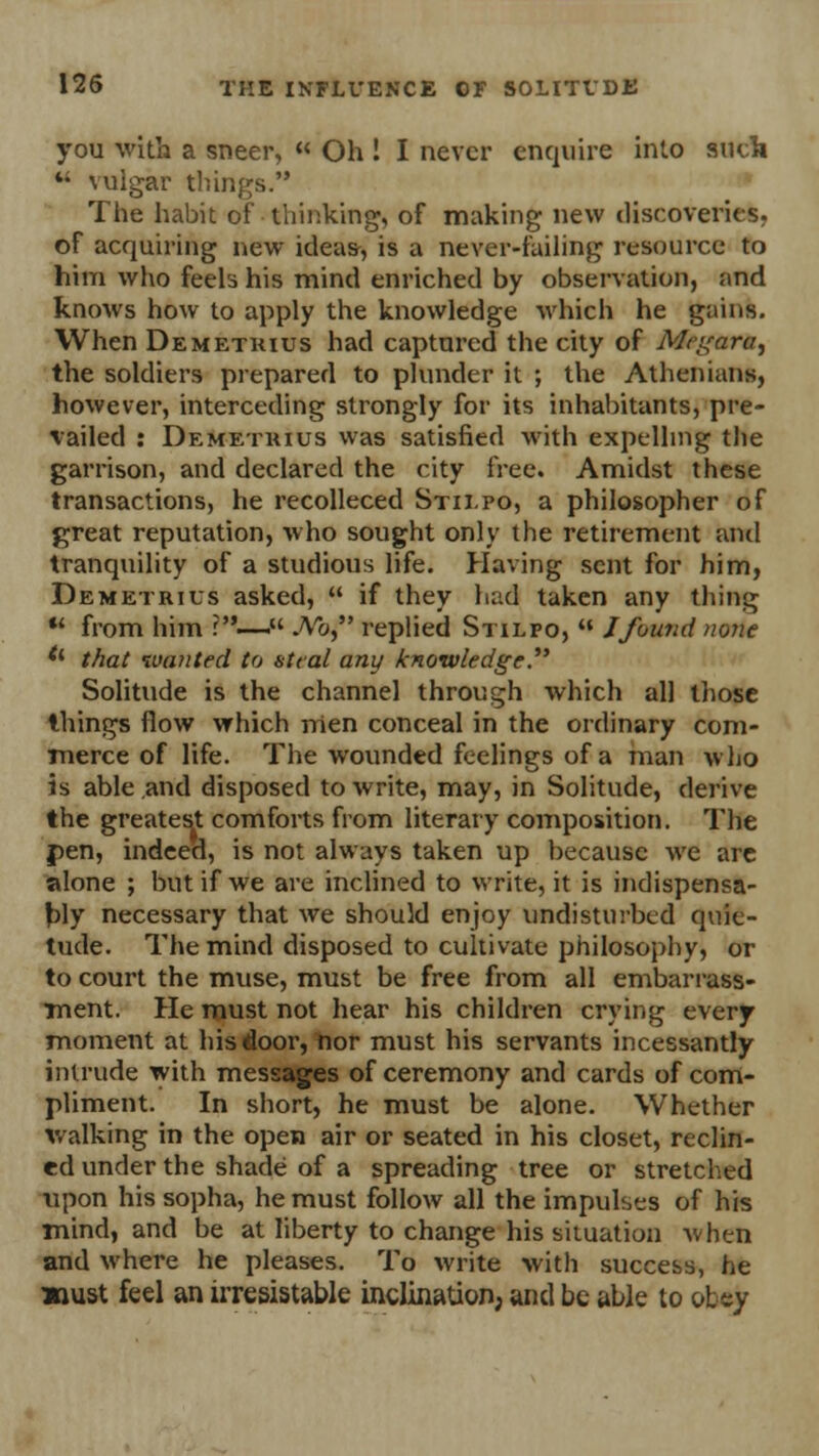 you with a sneer, « Oh ! I never enquire into such  \ulgar things. The habit of thinking, of making new discoveries, of acquiring new ideas, is a never-failing resource to him who feels his mind enriched by observation, and knows how to apply the knowledge which he gains. When Demetkius had captured the city of Megar*, the soldiers prepared to plunder it ; the Athenians, however, interceding strongly for its inhabitants, pre- vailed : Demetkius was satisfied with expelling the garrison, and declared the city free. Amidst these transactions, he recolleced Stii.po, a philosopher of great reputation, who sought only the retirement and tranquility of a studious life. Having sent for him, Demetrius asked,  if they had taken any thing  from him ?—. No, replied Stilfo,  J found none tl that wanted to steal any knowledge. Solitude is the channel through which all those things flow which men conceal in the ordinary com- merce of life. The wounded feelings of a man who is able and disposed to write, may, in Solitude, derive the greatest comforts from literary composition. The pen, indeed, is not always taken up because we are alone ; but if we are inclined to write, it is indispensa- bly necessary that we should enjoy undisturbed quie- tude. The mind disposed to cultivate philosophy, or to court the muse, must be free from all embarrass- ment. He must not hear his children crying every moment at his door, nor must his servants incessantly intrude with messages of ceremony and cards of com- pliment. In short, he must be alone. Whether walking in the open air or seated in his closet, reclin- ed under the shade of a spreading tree or stretched upon his sopha, he must follow all the impulses of his mind, and be at liberty to change his situation when and where he pleases. To write with success, he »ust feel an irresistable inclination, and be able to obey