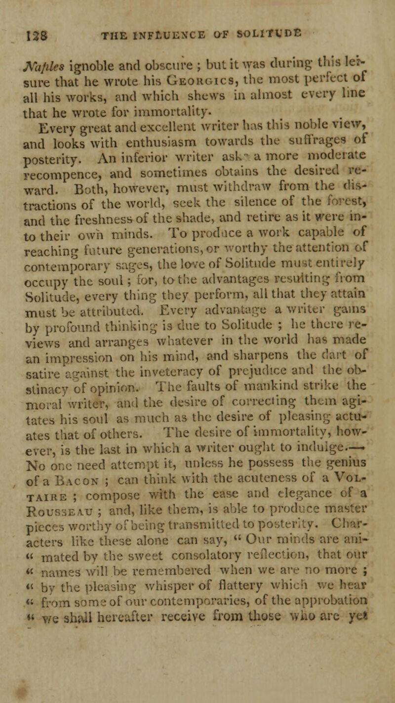 Kijiles ignoble and obscure ; but it WM during- this lei- sure that he wrote his Georgics, the most perfect of all his works, and which shews in almost every line that he wrote for immortality. Every great and excellent writer has this noble view,^ and looks with enthusiasm towards the suffrages of posterity. An inferior writer ask a more moderate yecompence, and sometimes obtains the desired re- ward. Both, however, must withdraw from the dis- tractions of the world, seek the silence of the forest, and the freshness of the shade, and retire as it were in- to their own minds. To produce a work capable of reaching future generations, or worthy the attention of contemporary sages, the love of Solitude must entirely occupy the soul; for, to-the advantages resulting from Solitude, every thing they perform, all that they attain must be attributed. Every advantage a writer gams by profound thinking is due to Solitude ; he there re- views and arranges whatever in the world has made an impression on his mind, and sharpens the dart of satire against the inveteracy of prejudice and the ob- stinacy of opinion. The faults of mankind strike the moral writer, and the desire of correcting them agi- tates his soul as much as the desire of pleasing actu- ates that of others. The desire of immortality, how- ever, is the last in which a writer ought to indulge.— No one need attempt it, unless he possess the genius of a Bacon ; can think with the acuteness of a Vol- taire ; compose with the ease and elegance of a Rousseau ; and, like them, is able to produce master pieces worthy of being transmitted to posterity. Char- acters like these alone can say,  Our minds are ani- « mated by the sweet consolatory reflection, that our « names will be remembered when we are no more ; « by the pleasing whisper of flattery which we « f.-om some of our contemporaries, of the approbation m y/e sha-il hereafter receive from those who are yet