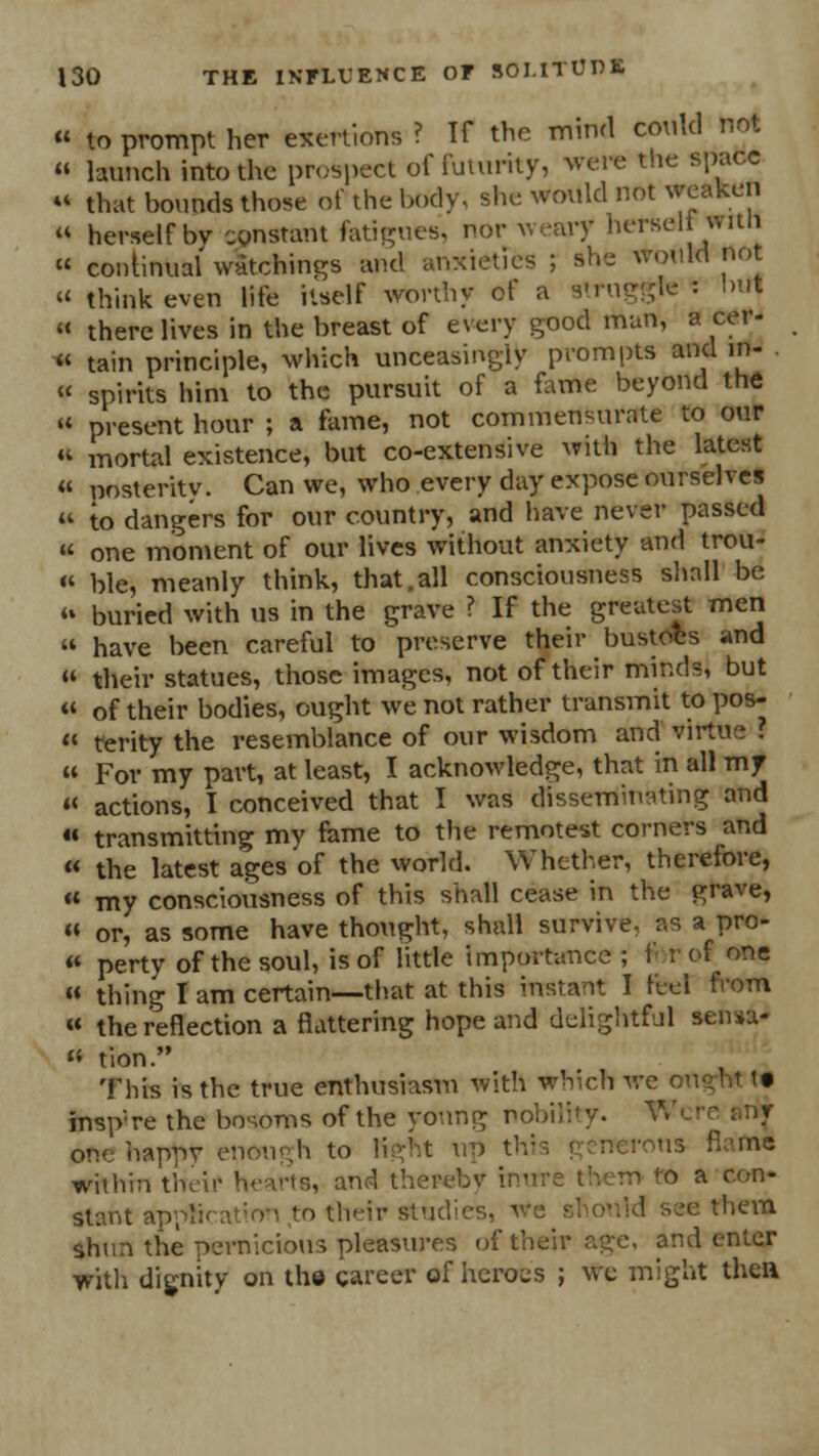 « to prompt her exertions ? Tf the mind conkl not » launch into the prospect of futurity, were the space « that bounds those of the body, she would not weaken « herself bv constant fatigues, nor weary herselt witn « continual watchings and anxieties ; she would not « think even life itself worthy of a struggle : hut « there lives in the breast of every good man, a cer- « tain principle, which unceasingly prompts and m- « spirits him to the pursuit of a fame beyond the « present hour ; a fame, not commensurate to our  mortal existence, but co-extensive with the latest « posterity. Can we, who every day expose ourselves  to dangers for our country, and have never passed « one moment of our lives without anxiety and trou- « ble, meanly think, that.all consciousness shall be  buried with us in the grave ? If the greatest men  have been careful to preserve their bustoes and  their statues, those images, not of their minds, but « of their bodies, ought we not rather transmit to pos-  terity the resemblance of our wisdom and virtue '.  For my part, at least, I acknowledge, that in all my « actions, I conceived that I was disseminating and « transmitting my fame to the remotest corners and « the latest ages of the world. Whether, therefore, « my consciousness of this shall cease in the grave, « or, as some have thought, shall survive, as a pro- « perty of the soul, is of little importance ; f r of one « thing I am certain—that at this instant I feel from « the reflection a flattering hope and delightful sensu- » tion. This is the true enthusiasm with which we ougl ' • insp're the bosoms of the young nobility. Wei one happy enough to light up this \ enerons flam* within their hearts, and therebv inure them to a con- stant appti i their studies, we should see them shun the pernicious pleasures of their age, and enter ■with dignity on the career of heroes ; we might then