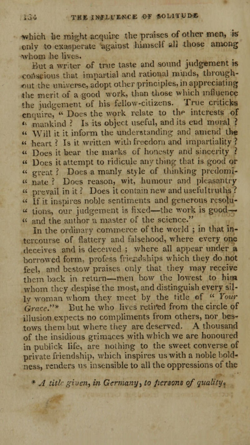 fc34 THEIMIL'EKCE OF SOLI'lUD* ^vhich he might acquire the praises of other men, k only to exasperate against himself all those among ■whom he lives. But a writer of true taste and sound judgement is conscious that impartial and rational minds, through- out the universe, adopt other principles, in appreciating the merit of a good work, than those which influence the judgement of his fallow-citizens. True criticks enquire,  Does the work relate to the interests of <l mankind ? Is its object useful, and its end moral ?  Will it it inform the understanding and amend the  heart ? Is it written with freedom and impartiality ? « Does it bear the marks of honesty and sincerity ?  Does it attempt to ridicule any thing that is good or  great ? Does a manly style of thinking predomi- » nate ? Does reason, wit, humour and pleasantry  prevail in it ? Does it contain new and useful truths ? « if it inspires noble sentiments and generous resohj-  Lions, our judgement is fixed—the work is good— « and the author a master of the science. In the ordinary commerce of the world ; in that in- tercourse of flattery and falsehood, where every one deceives and is deceived ; where all appear under a borrowed form, profess friendships which they do not feel, and bestow praises only that they may receive them back in return—men bow the lowest to hitn whom they despise the most, and distinguish every sil- lv woman whom they meet by the title of  Tour Grace.* But he who lives retired from the circle of illusion expects no compliments from others, nor bes- tows them but where they are deserved. A thousand of the insidious grimaces with which we are honoured in publick life, are nothing to the sweet converse of private friendship, which inspires us with a noble bold- ness, renders us insensible to all the oppressions of the * A title ffhen, in Germany , to fiersons of quality*