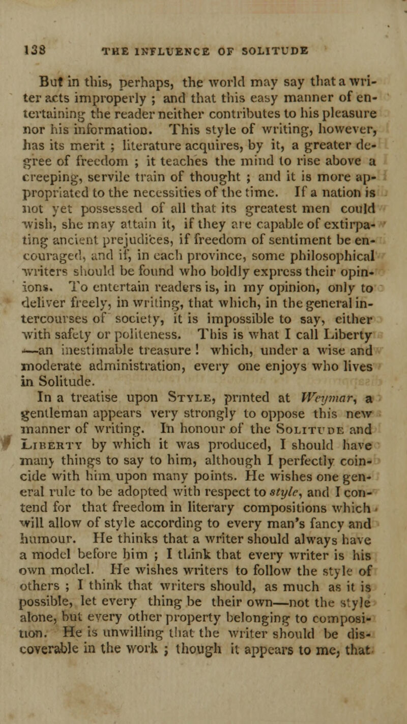 But in this, perhaps, the world may say that a wri- ter acts improperly ; and that this easy manner of en- tertaining the reader neither contributes to his pleasure nor his information. This style of writing, however, has its merit ; literature acquires, by it, a greater de- gree of freedom ; it teaches the mind to rise above a creeping, servile train of thought ; and it is more ap- propriated to the necessities of the time. If a nation is not yet possessed of all that its greatest men could wish, she may attain it, if they are capable of extirpa- ting ancient prejudices, if freedom of sentiment be en- couraged, and if, in each province, some philosophical writers should be found who boldly express their opin- ions. To entertain readers is, in my opinion, only to deliver freely, in writing, that which, in the general in- tercourses of society, it is impossible to say, either with safety or politeness. This is what I call Liberty *—an inestimable treasure ! which, under a wise and moderate administration, every one enjoys who lives in Solitude. In a treatise upon Style, printed at Wcymar, a gentleman appears very strongly to oppose this new manner of writing. In honour of the Solitude and Liberty by which it was produced, I should have many things to say to him, although I perfectly coin- cide with him upon many points. He wishes one gen- eral rule to be adopted with respect to style, and I con- tend for that freedom in literary compositions which ■ will allow of style according to every man's fancy and humour. He thinks that a writer should always have a model before him ; I think that every writer is his own model. He wishes writers to follow the style of others ; I think that writers should, as much as it is possible, let every thing be their own—not the style alone, but every other property belonging to composi- tion. He is unwilling that the writer should be dis- coverable in the work ; though it appears to me, that