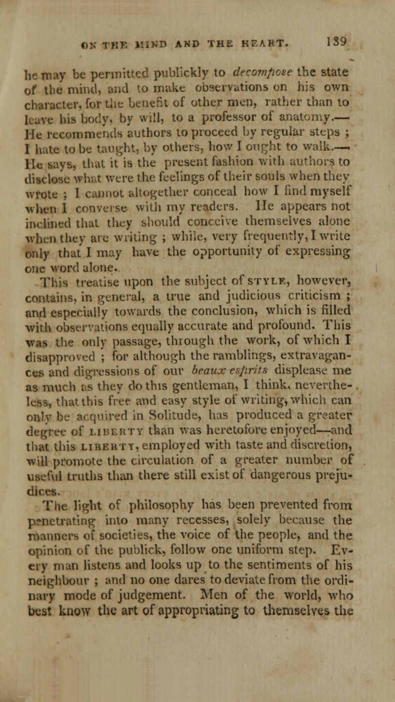 he may be permitted publickly to decompose the state of the mind, and to make observations on his own character, for the benefit of other men, rather than to leave his body, by will, to a professor of anatomy.— He recommends authors to proceed by regular steps ; I hate to be taught, by others, how I ought to walk.— He says, that it is the present fashion with authors to disclose what were the feelings of their souls when they wrote ; I cannot altogether conceal how I find myself \shen I converse with my readers. He appears not inclined that they should conceive themselves alone when they are writing ; while, very frequently,! write only that I may have the opportunity of expressing one word alone.. This treatise upon the subject of style, however, contains, in general, a true and judicious criticism ; and especially towards the conclusion, which is filled with observations equally accurate and profound. This was the only passage, through the work, of which I disapproved ; for although the ramblings, extravagan- ces and digressions of our beaux esfirits displease me as much as they do this gentleman, I think, neverthe- . less, that this free and easy style of writing, which can only be acquired in Solitude, has produced a greater degree of liberty than was heretofore enjoyed—-and that this lihehty, employed with taste and discretion, will promote the circulation of a greater number of useful truths than there still exist of dangerous preju- dices. The light of philosophy has been prevented from p?netrating into many recesses, solely because the manners of societies, the voice of the people, and the opinion of the publick, follow one uniform step. Ev- ery man listens and looks up to the sentiments of his neighbour ; and no one dares to deviate from the ordi- nary mode of judgement. Men of the world, who best know the art of appropriating to themselves the