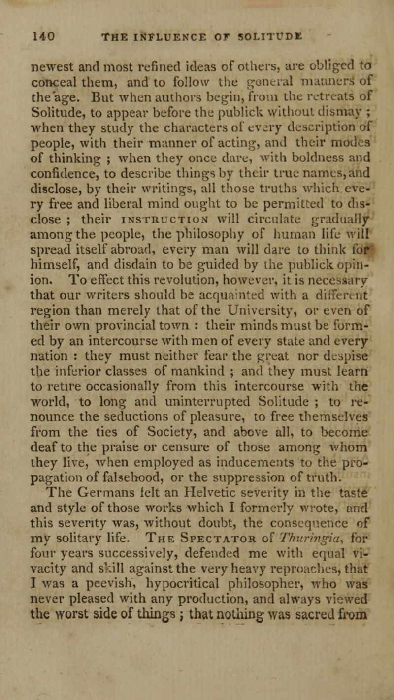 newest and most refined ideas of others, are obliged to conceal them, and to follow the general manner* of the'age. But when authors begin, from the retreats of Solitude, to appear before the publick without dismay ; when they study the characters of every description of people, with their manner of acting, and their modes of thinking ; when they once dare, with boldness and confidence, to describe things by their true names, and disclose, by their writings, all those truths which eve- ry free and liberal mind ought to be permitted to dis- close ; their instruction will circulate gradually among the people, the philosophy of human life will spread itself abroad, every man will dare to think for himself, and disdain to be guided by the publick opin- ion. To effect this revolution, however, it is necessary that our writers should be acquainted with a different region than merely that of the University, or even of their own provincial town : their minds must be form- ed by an intercourse with men of every state and every nation : they must neither fear the great nor despise the inferior classes of mankind ; and they must learn to retire occasionally from this intercourse with the world, to long and uninterrupted Solitude ; to re- nounce the seductions of pleasure, to free themselves from the ties of Society, and above all, to become deaf to the praise or censure of those among whom they live, when employed as inducements to the pro- pagation of falsehood, or the suppression of truth'. The Germans felt an Helvetic severity in the taste and style of those works which I formerly wrote, and this severity was, without doubt, the consequence of my solitary life. The Spectator of Thuringia, for four years successively, defended me with equal vi- vacity and skill against the very heavy reproaches, that I was a peevish, hypocritical philosopher, who was never pleased with any production, and always viewed the worst side of things ; that nothing was sacred from