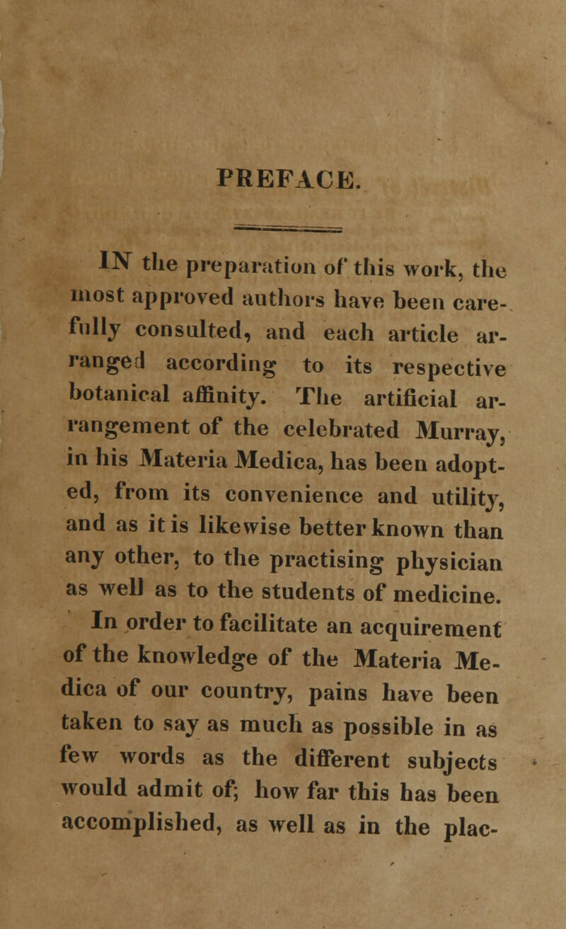 PREFACE. IN the preparation of this work, the most approved authors have heen care- fully consulted, and each article ar- ranged according to its respective botanical affinity. The artificial ar- rangement of the celebrated Murray, in his Materia Medica, has been adopt- ed, from its convenience and utility, and as it is likewise better known than any other, to the practising physician as well as to the students of medicine. In order to facilitate an acquirement of the knowledge of the Materia Me- dica of our country, pains have been taken to say as much as possible in as few words as the different subjects would admit of; how far this has been accomplished, as well as in the plac-