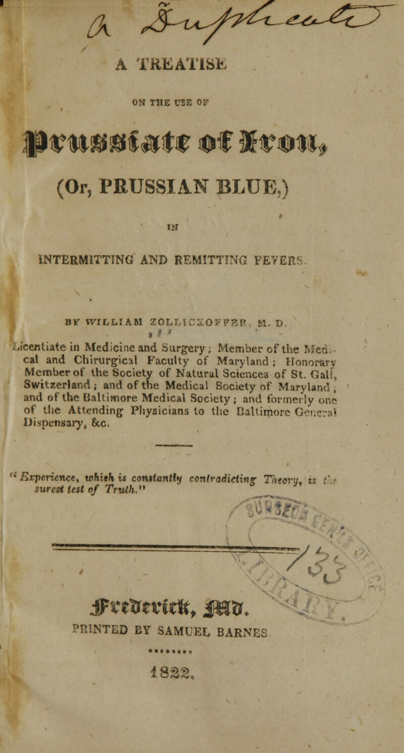 (X ^-v^/^^^^<^ A TREATiSh ON THE USE OF (Or, PRUSSIAN BLUE,) IM INTERMITTING AND REMITTING FEVERS BV WILLIAM ZOLMCMOFFEP, 51. D » t ' yicentiate in Medicine and Surgery; Member of the Med. cal and Chirurgical Faculty of Maryland ; Honorary Member of the Society of Natural Sciences of St. GaU, Switzerland; and of the Medical Society of Maryland, and of the Baltimore Medical Society; and formerly one of the Attending Physicians to the Baltimore General Dispensary, 6cc. 11 Experience, whith is constantly contradicting Theory, is tl surest lest of Truth. PRINTED BY SAMUEL BARNES 4822.